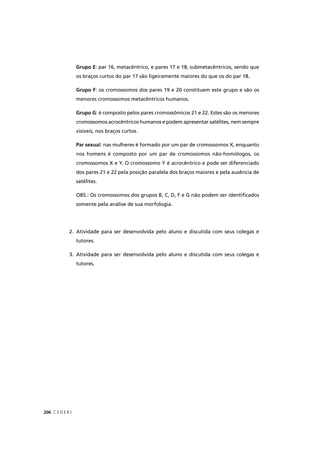 C E D E R J206
Grupo E: par 16, metacêntrico, e pares 17 e 18, submetacêntricos, sendo que
os braços curtos do par 17 são ligeiramente maiores do que os do par 18.
Grupo F: os cromossomos dos pares 19 e 20 constituem este grupo e são os
menores cromossomos metacêntricos humanos.
Grupo G: é composto pelos pares cromossômicos 21 e 22. Estes são os menores
cromossomos acrocêntricos humanos e podem apresentar satélites, nem sempre
visíveis, nos braços curtos.
Par sexual: nas mulheres é formado por um par de cromossomos X, enquanto
nos homens é composto por um par de cromossomos não-homólogos, os
cromossomos X e Y. O cromossomo Y é acrocêntrico e pode ser diferenciado
dos pares 21 e 22 pela posição paralela dos braços maiores e pela ausência de
satélites.
OBS.: Os cromossomos dos grupos B, C, D, F e G não podem ser identiﬁcados
somente pela análise de sua morfologia.
2. Atividade para ser desenvolvida pelo aluno e discutida com seus colegas e
tutores.
3. Atividade para ser desenvolvida pelo aluno e discutida com seus colegas e
tutores.
 