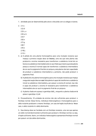 C E D E R J 209
Aula 8
1. atividade para ser desenvolvida pelo aluno e discutida com os colegas e tutores.
2. 2.1) c
2.2) d
2.3) c, a
2.4) a, b
2.5) f
2.6) e
2.7) g
2.8) f
2.9) e
2.10) j
2.11) i
3. a) A pétala de uma planta homozigótica para uma mutação recessiva que
impeça a primeira reação deve ser branca, uma vez que esta planta não
produzirá a enzima necessária para transformar a substância inicial de cor
branca na substância intermediária de cor azul. Note que mesmo que esta planta
possua a enzima D normal capaz de transformar a substância intermediária
de cor azul no pigmento ﬁnal de cor púrpura, esta planta não tem capacidade
de produzir a substância intermediária e, portanto, não pode produzir o
pigmento ﬁnal.
b) A pétala de uma planta homozigótica para uma mutação recessiva que impeça
a segunda reação deve ser azul. Esta planta é capaz de transformar a substância
inicial na substância intermediária, por possuir a enzima B normal, mas não
é capaz de produzir a enzima D necessária para transformar a substância
intermediária de cor azul no pigmento ﬁnal de cor púrpura.
c) A planta citada em a possui o genótipo bbD_, enquanto a planta citada em b
possui o genótipo B_dd.
4. Provavelmente, 10 unidades da enzima não são suﬁcientes para produzir o
fenótipo normal. Dessa forma, indivíduos heterozigóticos e homozigóticos para o
alelo mutante produzem o mesmo fenótipo, um caso de haplo-insuﬁciência. Nesse
caso, o alelo mutante é o alelo dominante.
5. Essa doença deve ser herdada com um fenótipo recessivo, uma vez que apenas
um alelo normal (dominante) é suﬁciente para produzir o fenótipo normal, ou seja,
é haplo-suﬁciente. Assim, um indivíduo heterozigótico apresentará fenótipo normal
por possuir um dos alelos dominantes.
 