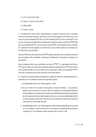 C E D E R J 211
P = [3! / (1!2!)] (1/4)P 1
(3/4)2
P = [3x2x1 / (1x2x1)] x 1/4 x 9/16P
P = [6/2] x 9/64P
P = 27/64P ≈ 42,2%
5. Considerando cada caráter separadamente, podemos observar que a condição
carência do esmalte dentário apresenta uma herança ligada ao X dominante, uma
vez que a mãe afetada (XA
XX Xa
) teve um ﬁlho afetado (XA
XX Y) e outro normal (Xa
Y). Por
sua vez, a herança do daltonismo é ligada ao X recessiva, já que a mulher (XD
Xd
) ﬁlhadd
de um pai afetado (Xd
Y) e de uma mãe normal (Xdd D
X_) não expressa esta condição.
Se o daltonismo fosse ligado ao X dominante, esta mulher deveria ser afetada por
ser ﬁlha de um pai afetado.
Como os ﬁlhos de uma mãe normal (XD
Xd
) podem expressar esta condição, enquantodd
que ela própria não é afetada, a herança do daltonismo não pode ser ligada ao X
dominante.
Assim, podemos dizer que o genótipo da mãe é XAD
XX Xad
, e o genótipo dos ﬁlhos éd
XAd
XX Y para o ﬁlho com carência de esmalte dentário e daltonismo e Xdd ad
Y para o ﬁlhodd
com esmalte dentário normal e daltonismo. Note que o ﬁlho com genótipo XAd
XX Y édd
fruto de um gameta que sofreu permuta entre estes genes.
6. A partir da análise deste heredograma, podemos deduzir a probabilidade de o
indivíduo IV-1 ser afetado através dos seguintes passos:
1. Probabilidade de III-2 ser heterozigótica = 2/3
Como seu irmão III-3 é duplo homozigótico recessivo (afetado – aa) podemos
deduzir que sua mãe II-2 e seu pai (que não aparece no heredograma) sejam
heterozigóticos. Considerando as quatro possibilidades genotípicas resultantes
de um cruzamento entre heterozigotos (AA, Aa, Aa, aa) a probabilidade de III-2
ser heterozigótica será de 2 chances am 3, pois deﬁnitivamente este indivíduo
não pode ser aa (AA, Aa, Aa, aa).
2. Probabilidade de III-1 ser heterozigótico: 1/2 x 1/2 (probabilidade de sua mãe
II-1 ter recebido o alelo recessivo de um dos pais x probabilidade do próprio
indivíduo III-1 ter recebido o alelo recessivo de sua mãe) = 1/4
aa)aa)aa)aa)
 
