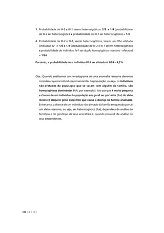 C E D E R J212
3. Probabilidade de III-2 e III-1 serem heterozigóticos: 2/3 x 1/4 (probabilidade
de III-2 ser heterozigótica x probabilidade de III-1 ser heterozigótico) = 1/6
4. Probabilidade de III-2 e III-1, sendo heterozigóticos, terem um ﬁlho afetado
(indivíduo IV-1): 1/6 x 1/4 (probabilidade de III-2 e III-1 serem heterozigóticos
x probabilidade do indivíduo IV-1 ser duplo homozigótico recessivo - afetado)
= 1/24
Portanto, a probabilidade de o indivíduo IV-1 ser afetado é 1/24 ≈ 4,2%
Obs.: Quando analisamos um heredograma de uma anomalia recessiva devemos
considerar que os indivíduos provenientes da população, ou seja, os indivíduos
não-afetados da população que se casam com alguém da família, são
homozigóticos dominantes (AA, por exemplo). Isto porque é muito pequena
a chance de um indivíduo da população em geral ser portador (Aa) do alelo
recessivo daquele gene especíﬁco que causa a doença na família analisada.
Entretanto, a chance de um indivíduo não-afetado da família em questão portar
um alelo recessivo, ou seja, ser heterozigótico (Aa), dependerá da análise do
fenótipo e do genótipo de seus ancestrais e, quando possível, da análise de
seus descendentes.
 