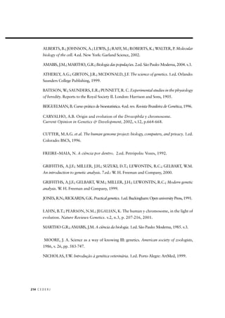 C E D E R J214
ALBERTS, B.; JOHNSON, A.; LEWIS, J.; RAFF, M.; ROBERTS, K.; WALTER, P. Molecular
biology of the cell. 4.ed. New York: Garland Science, 2002.
AMABIS, J.M.; MARTHO, G.R.; Biologia das populações. 2.ed. São Paulo: Moderna, 2004. v.3.
ATHERLY, A.G.; GIRTON, J.R.; MCDONALD, J.F. The science of genetics. 1.ed. Orlando:
Saunders College Publishing, 1999.
BATESON, W.; SAUNDERS, E.R.; PUNNETT, R. C. Experimental studies in the physiology
of heredity. Reports to the Royal Society II. London: Harrison and Sons, 1905.
BEIGUELMAN, B. Curso prático de bioestatística. 4.ed. rev. Revista Brasileira de Genética, 1996.
CARVALHO, A.B. Origin and evolution of the Drosophila y chromosome.
Current Opinion in Genetics & Development, 2002, v.12, p.664-668.
CUTTER, M.A.G. et al. The human genome project: biology, computers, and privacy. 1.ed.
Colorado: BSCS, 1996.
FREIRE–MAIA, N. A ciência por dentro. 2.ed. Petrópolis: Vozes, 1992.
GRIFFITHS, A.J.F.; MILLER, J.H.; SUZUKI, D.T.; LEWONTIN, R.C.; GELBART, W.M.
An introduction to genetic analysis. 7.ed.: W. H. Freeman and Company, 2000.
GRIFFITHS, A.J.F.; GELBART, W.M.; MILLER, J.H.; LEWONTIN, R.C.; Modern genetic
analysis. W. H. Freeman and Company, 1999.
JONES, R.N.; RICKARDS, G.K. Practical genetics. 1.ed. Buckingham: Open university Press, 1991.
LAHN, B.T.; PEARSON, N.M.; JEGALIAN, K. The human y chromosome, in the light of
evolution. Nature Reviews Genetics. v.2, n.3, p. 207-216, 2001.
MARTHO G.R.; AMABIS, J.M. A ciência da biologia. 1.ed. São Paulo: Moderna, 1985. v.3.
MOORE, J. A. Science as a way of knowing III: genetics. American society of zoologists,
1986, v. 26, pp. 583-747.
NICHOLAS, F.W. Introdução à genética veterinária. 1.ed. Porto Alegre: ArtMed, 1999.
 