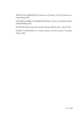 C E D E R J 215
SNUSTAD, D.P.; SIMMONS, M. J. Fundamentos de Genética. 2.ed. Rio de Janeiro: Gua-
nabara Koogan, 2001.
SOLOMON, E.P.; BERG, L.R.; MARTIN, D.W.; VILLE, C. Biology. 3.ed. Orlando: Saunders
College Publishing, 1993.
SUTTON, W.S. The chromosomes in heredity. Biological Bulletin, 1903, v. 4 pp. 231-251.
VOGUEL, F.; MOTULSKY, A.G. Genética humana. 3.ed. Rio de Janeiro: Guanabara
Koogan, 2000.
 