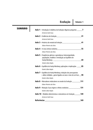 Evolução
Aula 1 – Introdução.A dialética da Evolução.Algumas perguntas ______ 7
Antonio Solé Cava
Aula 2 – Evidências da Evolução______________________________21
Antonio Solé Cava
Aula 3 – Histórico do estudo da Evolução_______________________41
Edson Pereira da Silva
Aula 4 – A nova síntese evolutiva_____________________________55
Edson Pereira da Silva
Aula 5 – Freqüências gênicas e genotípicas, heterozigosidade,
populações, modelos e introdução ao Equilíbrio de
Hardy-Weinberg __________________________________69
Gisele Lôbo-Hajdu
Aula 6 – Equilíbrio de Hardy-Weinberg: aplicações e implicações _____ 85
Gisele Lôbo-Hajdu
Aula 7 – Equilíbrio de Hardy-Weinberg: violações dos pressupostos
– alelos múltiplos , genes ligados ao sexo e mais de um loco __99
Gisele Lôbo-Hajdu
Aula 8 – Marcadores moleculares no estudo da Evolução __________111
Edson Pereira da Silva
Aula 9 – Mutação. Suas origens e efeitos evolutivos ______________131
Gisele Lôbo-Hajdu
Aula 10 – Modelos deterministas e estocásticos em Evolução_______149
Antonio Solé Cava
Referências _______________________________________169
SUMÁRIO
Volume 1
 