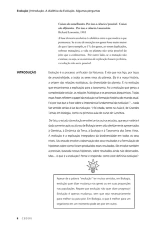 8 C E D E R J
Evolução | Introdução. A dialética da Evolução. Algumas perguntas
INTRODUÇÃO
Apesar de a palavra “evolução” ter muitos sentidos, em Biologia,
evolução quer dizer mudança nos genes ou em suas proporções
nas populações. Repare que evolução não quer dizer progresso!
Evolução é apenas mudança, sem que seja necessariamente
para melhor ou para pior. Em Biologia, o que é melhor para um
organismo em um momento pode ser pior em outro.
Coisas são semelhantes. Por isso a ciência é possível. Coisas
são diferentes. Por isso a ciência é necessária.
Richard Lewontin, 1983
A base da teoria evolutiva é a dialética entre o que muda e o que
permanece. Se a taxa de mutação nos genes fosse muito maior
do que é (por exemplo, se 1% dos genes, ao serem duplicados,
sofresse mutações), a vida no planeta não seria possível do
jeito que a conhecemos. Por outro lado, se a mutação não
existisse, ou seja, se os sistemas de replicação fossem perfeitos,
a evolução não seria possível.
Evolução é o processo uniﬁcador da Natureza. É ela que nos liga, por laços
de ancestralidade, a todos os seres vivos do planeta. Ela é a nossa história,
a origem das relações ecológicas, da diversidade do planeta. É na evolução
que encontramos a explicação para a taxonomia. Foi a evolução que gerou a
complexidade celular, as relações ﬁsiológicas e os processos bioquímicos. Todas
essas frases reﬂetem o papel da evolução na formação histórica do mundo atual.
Foi por isso que a frase sobre a importância fundamental da evolução (“...nada
faz sentido senão à luz da evolução.”) foi citada, tanto na Aula 8, de Grandes
Temas em Biologia, como na primeira aula do curso de Genética.
De fato, o estudo da evolução envolve tantos outros estudos, que essa matéria é
dada somente após os alunos de Biologia terem sido devidamente apresentados
à Genética, à Dinâmica da Terra, à Ecologia e à Taxonomia dos Seres Vivos.
A evolução é a explicação integradora da biodiversidade em todos os seus
níveis. Seu estudo envolve a observação dos seus resultados e a formulação de
hipóteses sobre como foram produzidos esses resultados. Ele envolve também
a previsão, baseada nessas hipóteses, sobre resultados ainda não observados.
Mas... o que é a evolução? Pense e responda: como você deﬁniria evolução?
 