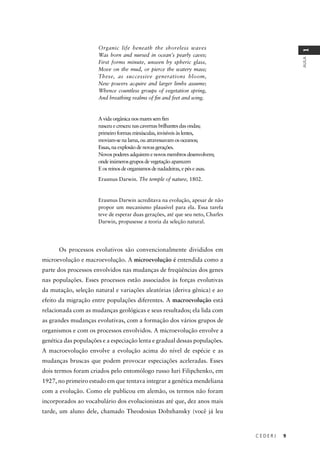 C E D E R J 9
AULA
1
Organic life beneath the shoreless waves
Was born and nursed in ocean’s pearly caves;
First forms minute, unseen by spheric glass,
Move on the mud, or pierce the watery mass;
These, as successive generations bloom,
New powers acquire and larger limbs assume;
Whence countless groups of vegetation spring,
And breathing realms of ﬁn and feet and wing.
A vida orgânica nos mares sem ﬁm
nasceu e cresceu nas cavernas brilhantes das ondas;
primeiro formas minúsculas, invisíveis às lentes,
moviam-se na lama, ou atravessavam os oceanos;
Essas, na explosão de novas gerações.
Novos poderes adquirem e novos membros desenvolvem;
onde inúmeros grupos de vegetação aparecem
E os reinos de organismos de nadadeiras, e pés e asas.
Erasmus Darwin. The temple of nature, 1802.
Erasmus Darwin acreditava na evolução, apesar de não
propor um mecanismo plausível para ela. Essa tarefa
teve de esperar duas gerações, até que seu neto, Charles
Darwin, propusesse a teoria da seleção natural.
Os processos evolutivos são convencionalmente divididos em
microevolução e macroevolução. A microevolução é entendida como a
parte dos processos envolvidos nas mudanças de freqüências dos genes
nas populações. Esses processos estão associados às forças evolutivas
da mutação, seleção natural e variações aleatórias (deriva gênica) e ao
efeito da migração entre populações diferentes. A macroevolução está
relacionada com as mudanças geológicas e seus resultados; ela lida com
as grandes mudanças evolutivas, com a formação dos vários grupos de
organismos e com os processos envolvidos. A microevolução envolve a
genética das populações e a especiação lenta e gradual dessas populações.
A macroevolução envolve a evolução acima do nível de espécie e as
mudanças bruscas que podem provocar especiações aceleradas. Esses
dois termos foram criados pelo entomólogo russo Iuri Filipchenko, em
1927, no primeiro estudo em que tentava integrar a genética mendeliana
com a evolução. Como ele publicou em alemão, os termos não foram
incorporados ao vocabulário dos evolucionistas até que, dez anos mais
tarde, um aluno dele, chamado Theodosius Dobzhansky (você já leu
 