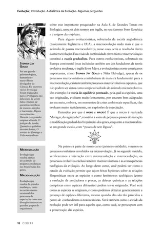 10 C E D E R J
Evolução | Introdução. A dialética da Evolução. Algumas perguntas
sobre esse importante pesquisador na Aula 8, de Grandes Temas em
Biologia), usou os dois termos em inglês, no seu famoso livro Genética
e a origem das espécies.
Para alguns evolucionistas, sobretudo da escola anglofônica
(basicamente Inglaterra e EUA), a macroevolução nada mais é que o
acúmulo de passos microevolutivos; nesse caso, seria o resultado direto
da microevolução. Essa visão de continuidade entre micro e macroevolução
constitui a escola gradualista. Para outros evolucionistas, sobretudo na
Europa continental (mas incluindo também um dos fundadores da teoria
evolutiva moderna, o inglês Ernst Mayr, e evolucionistas norte-americanos
importantes, como STEPHEN JAY GOULD e Niles Eldredge), apesar de os
processos microevolutivos contribuírem de maneira fundamental para a
macroevolução, existem também processos macroevolutivos especiais, que
não podem ser vistos como simples resultado de acúmulo microevolutivo.
Um exemplo é a teoria do equilíbrio pontuado, pela qual as espécies, uma
vez originadas, evoluem muito lentamente, por estarem bem adaptadas
ao seu meio, embora, em momentos de crises ambientais especíﬁcas, elas
evoluam muito rapidamente, em explosões de especiação.
Entendeu por que é MICRO e MACRO? É que a micro é realizada
“devagar, devagarzinho”, constitui a soma de pequenos passos de mutação
e modiﬁcação gradual das freqüências dos genes, enquanto a macro realiza-
se em grande escala, com “passos de sete léguas”.
Na primeira parte de nosso curso (primeiro módulo), veremos os
processos evolutivos envolvidos na microevolução. Já no segundo módulo,
veriﬁcaremos a interação entre microevolução e macroevolução, os
processos evolutivos exclusivamente macroevolutivos e as conseqüências
ecológicas da evolução. Ao longo deste curso, você poderá ver como o
estudo da evolução permite que sejam feitas hipóteses sobre as relações
ﬁlogenéticas entre as espécies e como fenômenos ecológicos (como
a evolução de predadores e presas, as defesas químicas e as relações
complexas entre espécies diferentes) podem ter-se originado. Você verá
como as espécies se originam, e como podemos detectar geneticamente a
presença de espécies diferentes, mesmo quando elas são tão parecidas a
ponto de confundirem os taxonomistas. Verá também como o estudo da
evolução pode ser útil para aqueles que, como você, se preocupam com
a preservação das espécies.
STEPHEN JAY
GOULD
Foi um grande
paleontologista,
humanista e
maravilhoso
divulgador da
Ciência. Ele escreveu
vários livros que
foram traduzidos
para o Português; são
deliciosos de serem
lidos e tratam de
questões cientíﬁcas
de maneira simples
e fascinante. Alguns
exemplos são:
Darwin e os grandes
enigmas da vida, O
polegar do panda,
Quando as galinhas
tiveram dentes, O
sorriso do ﬂamingo e
Vida maravilhosa.
MICROEVOLUÇÃO
Evolução que
resulta apenas
do acúmulo de
pequenas mudanças
nas freqüências dos
genes.
MACROEVOLUÇÃO
Evolução que
resulta de grandes
mudanças, tanto
no aceleramento
ocasional dos
processos de
especiação como nas
divergências entre os
grandes grupos de
organismos.
 
