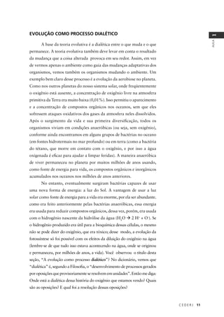 C E D E R J 11
AULA
1
EVOLUÇÃO COMO PROCESSO DIALÉTICO
A base da teoria evolutiva é a dialética entre o que muda e o que
permanece. A teoria evolutiva também deve levar em conta o resultado
da mudança que a coisa alterada provoca em seu redor. Assim, em vez
de vermos apenas o ambiente como guia das mudanças adaptativas dos
organismos, vemos também os organismos mudando o ambiente. Um
exemplo bem claro desse processo é a evolução da aerobiose no planeta.
Como nos outros planetas do nosso sistema solar, onde freqüentemente
o oxigênio está ausente, a concentração de oxigênio livre na atmosfera
primitiva da Terra era muito baixa (0,01%). Isso permitiu o aparecimento
e a concentração de compostos orgânicos nos oceanos, sem que eles
sofressem ataques oxidativos dos gases da atmosfera neles dissolvidos.
Após o surgimento da vida e sua primeira diversiﬁcação, todos os
organismos viviam em condições anaeróbicas (ou seja, sem oxigênio),
conforme ainda encontramos em alguns grupos de bactérias no oceano
(em fontes hidrotermais no mar profundo) ou em terra (como a bactéria
do tétano, que morre em contato com o oxigênio, e por isso a água
oxigenada é eﬁcaz para ajudar a limpar feridas). A maneira anaeróbica
de viver permaneceu no planeta por muitos milhões de anos usando,
como fonte de energia para vida, os compostos orgânicos e inorgânicos
acumulados nos oceanos nos milhões de anos anteriores.
No entanto, eventualmente surgiram bactérias capazes de usar
uma nova forma de energia: a luz do Sol. A vantagem de usar a luz
solar como fonte de energia para a vida era enorme, por ela ser abundante.
como era feito anteriormente pelas bactérias anaeróbicas, essa energia
era usada para reduzir compostos orgânicos, dessa vez, porém, era usada
com o hidrogênio nascente da hidrólise da água (H2
O 2 H+
+ O-
). Se
o hidrogênio produzido era útil para a bioquímica dessas células, o mesmo
não se pode dizer do oxigênio, que era tóxico; desse modo, a evolução da
fotossíntese só foi possível com os efeitos da diluição do oxigênio na água
(lembre-se de que tudo isso estava acontecendo na água, onde se originou
e permaneceu, por milhões de anos, a vida). Você observou o título desta
seção, “A evolução como processo dialético”? No dicionário, vemos que
“dialética” é, segundo a Filosoﬁa, o “desenvolvimento de processos gerados
poroposiçõesqueprovisoriamenteseresolvememunidades”.Entãomediga:
Onde está a dialética dessa história do oxigênio que estamos vendo? Quais
são as oposições? E qual foi a resolução dessas oposições?
 