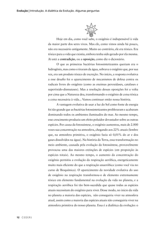 12 C E D E R J
Evolução | Introdução. A dialética da Evolução. Algumas perguntas
Hoje em dia, como você sabe, o oxigênio é indispensável à vida
da maior parte dos seres vivos. Mas ele, como vimos ainda há pouco,
não era necessário antigamente. Muito ao contrário, ele era tóxico. Era
tóxico para a vida que existia, embora tenha sido gerado por ela mesma.
Aí está a contradição, ou a oposição, como diz o dicionário.
O que as primeiras bactérias fotossintetizantes queriam era o
hidrogênio, mas como o tiraram da água, sobrava o oxigênio que, por sua
vez, era um produto tóxico de excreção. No início, a resposta evolutiva
a esse desaﬁo foi o aparecimento de mecanismos de defesa contra os
radicais livres do oxigênio (como as enzimas peroxidases, catalases e
superóxido-dismutases). Mas a resolução dessas oposições foi a volta
por cima que a Natureza deu, transformando o oxigênio de coisa tóxica
a coisa necessária à vida... Vamos continuar então nossa história.
A vantagem evolutiva de usar a luz do Sol como fonte de energia
foi tão grande que as bactérias fotossintetizantes proliferaram e acabaram
dominando todos os ambientes iluminados do mar. Ao mesmo tempo,
esse crescimento produziu um efeito poluidor devastador sobre as outras
espécies. Por causa da fotossíntese, o oxigênio aumentou, mais de 2.000
vezes sua concentração na atmosfera, chegando aos 22% atuais (lembre
que, na atmosfera primitiva, o oxigênio fazia só 0,01% do ar e dos
gases dissolvidos na água). Na história da Terra, essa transformação no
meio ambiente, causada pela evolução da fotossíntese, provavelmente
provocou uma das maiores extinções de espécies (em proporção às
espécies totais). Ao mesmo tempo, o aumento da concentração do
oxigênio permitiu a evolução da respiração aeróbica, energeticamente
muito mais eﬁciente do que a respiração anaeróbica (como você viu no
curso de Bioquímica). O aparecimento da novidade evolutiva do uso
de oxigênio na respiração transformou-o de elemento extremamente
tóxico em elemento fundamental na evolução da vida no planeta, e a
respiração aeróbica foi tão bem-sucedida que quase todas as espécies
atuais necessitam do oxigênio para viver. Desse modo, no início da vida
no planeta a maioria das espécies, não conseguiria viver na atmosfera
atual, assim como a maioria das espécies atuais não conseguiria viver na
atmosfera primitiva do nosso planeta. Essa é a dialética da evolução: o
 