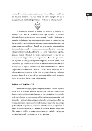 C E D E R J 13
AULA
1
meio ambiente seleciona as espécies e as espécies modiﬁcam o ambiente,
em processo contínuo. Você pode pensar em outros exemplos em que as
espécies mudam o ambiente, permitindo a evolução de outras espécies?
O número de exemplos é enorme. Na verdade, a Evolução e a
Ecologia estão cheias de casos em que uma espécie modiﬁca o ambiente
afetando diretamente ela mesma e outras espécies. Exemplos clássicos são as
sucessõesecológicas,emquecadaespécieapareceemumcertomomento,que
édeterminadopelasespéciesqueapareceramantesepelastransformaçõesque
elas provocaram no ambiente. Quando um navio afunda, por exemplo, no
inícioelenãoécolonizado; poucoapouco,noentanto,bactériasemicroalgas
vão crescendo sobre ele. Essas bactérias vão acabar preparando a superfície
do navio para ser colonizado por outros organismos que, por sua vez, vão
servir de substrato para outros, e assim por diante... No ﬁnal, o que vemos é
um esqueleto de navio, que mais parece um pedaço de recife, tantos são os
organismos que acabam vivendo sobre ele. Outro exemplo de modiﬁcação
é aquela que os vegetais fazem no solo, transformando rochas e detritos
de plantas e animais em terra, que servirá para o crescimento de outras
plantas. Outros tipos são as várias espécies de parasitas, que evoluíram
somente depois de seus hospedeiros terem aparecido (aﬁnal, uma parte
do meio ambiente do parasita é o hospedeiro).
PENSANDO A NATUREZA
Formulamos,aseguir,algumasperguntasparavocê.Procurerespondê-
las de todas as maneiras possíveis. Medite sobre cada uma, com cuidado.
Imaginecenáriosalternativosaodaevoluçãopararespondê-las.Porexemplo,
será que o fato de serem encontrados fósseis diferentes nas camadas mais
profundas é resultado apenas dos pesos diferentes dos organismos? Será que
ofatodenãoseremencontradosfósseisdemamíferosnasrochasmaisantigas
podeserdevidoaalgumacoisa,comoumadiﬁculdademaiordesepreservaros
fósseisdemamíferosemrelaçãoaosfósseisdemoluscos?Soltesuaimaginação!
Mas considere também as respostas que envolvem a evolução, e veja como
ela poderia ser usada para responder a cada pergunta.
 