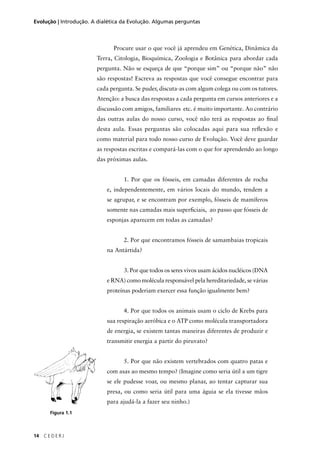 14 C E D E R J
Evolução | Introdução. A dialética da Evolução. Algumas perguntas
Procure usar o que você já aprendeu em Genética, Dinâmica da
Terra, Citologia, Bioquímica, Zoologia e Botânica para abordar cada
pergunta. Não se esqueça de que “porque sim” ou “porque não” não
são respostas! Escreva as respostas que você consegue encontrar para
cada pergunta. Se puder, discuta-as com algum colega ou com os tutores.
Atenção: a busca das respostas a cada pergunta em cursos anteriores e a
discussão com amigos, familiares etc. é muito importante. Ao contrário
das outras aulas do nosso curso, você não terá as respostas ao ﬁnal
desta aula. Essas perguntas são colocadas aqui para sua reﬂexão e
como material para todo nosso curso de Evolução. Você deve guardar
as respostas escritas e compará-las com o que for aprendendo ao longo
das próximas aulas.
1. Por que os fósseis, em camadas diferentes de rocha
e, independentemente, em vários locais do mundo, tendem a
se agrupar, e se encontram por exemplo, fósseis de mamíferos
somente nas camadas mais superﬁciais, ao passo que fósseis de
esponjas aparecem em todas as camadas?
2. Por que encontramos fósseis de samambaias tropicais
na Antártida?
3. Por que todos os seres vivos usam ácidos nucléicos (DNA
e RNA) como molécula responsável pela hereditariedade, se várias
proteínas poderiam exercer essa função igualmente bem?
4. Por que todos os animais usam o ciclo de Krebs para
sua respiração aeróbica e o ATP como molécula transportadora
de energia, se existem tantas maneiras diferentes de produzir e
transmitir energia a partir do piruvato?
5. Por que não existem vertebrados com quatro patas e
com asas ao mesmo tempo? (Imagine como seria útil a um tigre
se ele pudesse voar, ou mesmo planar, ao tentar capturar sua
presa, ou como seria útil para uma águia se ela tivesse mãos
para ajudá-la a fazer seu ninho.)
Figura 1.1
 