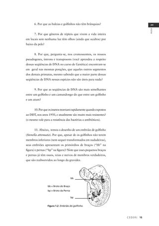 C E D E R J 15
AULA
1
6. Por que as baleias e golﬁnhos não têm brânquias?
7. Por que gêneros de répteis que vivem a vida inteira
em locais sem nenhuma luz têm olhos (ainda que ocultos) por
baixo da pele?
8. Por que, pergunta-se, nos cromossomos, os nossos
pseudogenes, íntrons e transposons (você aprendeu a respeito
dessas seqüências de DNA no curso de Genética) encontram-se
em geral nas mesmas posições, que aqueles outros segmentos
dos demais primatas, mesmo sabendo que a maior parte dessas
seqüências de DNA nessas espécies não são úteis para nada?
9. Por que as seqüências de DNA são mais semelhantes
entre um golﬁnho e um camundongo do que entre um golﬁnho
e um atum?
10.Porqueosinsetosmorriamrapidamentequandoexpostos
ao DDT, nos anos 1950, e atualmente são muito mais resistentes?
(o mesmo vale para a resistência das bactérias a antibióticos).
11. Abaixo, temos o desenho de um embrião de golﬁnho
(Stenella attenuata). Por que, apesar de os golﬁnhos não terem
membros inferiores (nem sequer transformados em nadadeiras),
seus embriões apresentam os primórdios de braços (“bb” na
ﬁgura) e pernas (“bp” na ﬁgura)? Note que esses pequenos braços
e pernas já têm ossos, veias e nervos de membros verdadeiros,
que são reabsorvidos ao longo da gravidez.
Figura 1.2: Embrião do golﬁnho.
bb
bp
bb = Broto do Braço
bp = Broto da Perna
 