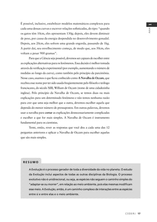 C E D E R J 17
AULA
1
É possível, inclusive, estabelecer modelos matemáticos complexos para
cada uma dessas curvas e escrever relações soﬁsticadas, do tipo: “quando
os gatos têm 10cm, eles apresentam 130g; depois, eles devem diminuir
de peso, por causa da energia despendida no desenvolvimento gonadal.
Depois, aos 20cm, eles sofrem uma grande engorda, passando de 1kg.
A partir daí, seu envelhecimento começa, de modo que, aos 50cm, eles
voltam a pesar 900 gramas”.
Para que a Ciência seja possível, devemos ser capazes de escolher entre
as explicações alternativas para os fenômenos. Essa decisão é melhor tomada
através da veriﬁcação experimental (por exemplo, aumentando o número de
medidas ao longo da curva), como também pelo princípio da parcimônia.
Nesse caso, usamos o que ﬁcou conhecido como A Navalha de Occam, que
recebeu esse nome por ter sido usada freqüentemente pelo ﬁlósofo e teólogo
franciscano, do século XIII, William de Occam (nome de uma cidadezinha
inglesa). Pelo princípio da Navalha de Occam, se temos duas ou mais
explicações para um determinado fenômeno e não temos nenhuma razão
para crer que uma seja melhor que a outra, devemos escolher aquela que
dependa do menor número de pressupostos. Em outras palavras, devemos
usar a navalha para cortar as explicações desnecessariamente complicadas
e escolher a que for mais simples. A Navalha de Occam é instrumento
fundamental para os cientistas.
Tente, então, rever as respostas que você deu a cada uma das 12
perguntas anteriores e aplicar a Navalha de Occam para escolher aquelas
que são mais simples.
A Evolução é o processo gerador de toda a diversidade da vida no planeta. O estudo
da Evolução inclui aspectos de todas as outras disciplinas da Biologia. O processo
evolutivo não é unidirecional, ou seja, as espécies não seguem o caminho simples do
“adaptar-se ou morrer”, em relação ao meio ambiente, pois elas mesmas modiﬁcam
esse meio. A Evolução, então, é um caminho complexo de interações entre as espécies
entre si e entre elas e o meio ambiente.
R E S U M O
 