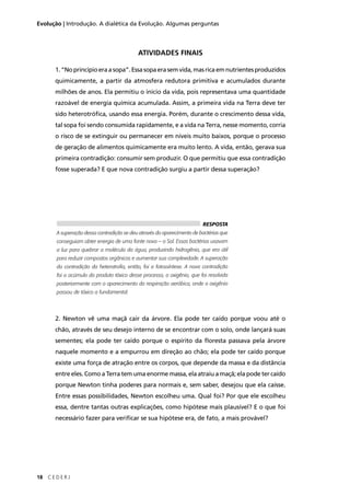 18 C E D E R J
Evolução | Introdução. A dialética da Evolução. Algumas perguntas
ATIVIDADES FINAIS
1.“Noprincípioeraasopa”.Essasopaerasemvida,masricaemnutrientesproduzidos
quimicamente, a partir da atmosfera redutora primitiva e acumulados durante
milhões de anos. Ela permitiu o início da vida, pois representava uma quantidade
razoável de energia química acumulada. Assim, a primeira vida na Terra deve ter
sido heterotróﬁca, usando essa energia. Porém, durante o crescimento dessa vida,
tal sopa foi sendo consumida rapidamente, e a vida na Terra, nesse momento, corria
o risco de se extinguir ou permanecer em níveis muito baixos, porque o processo
de geração de alimentos quimicamente era muito lento. A vida, então, gerava sua
primeira contradição: consumir sem produzir. O que permitiu que essa contradição
fosse superada? E que nova contradição surgiu a partir dessa superação?
2. Newton vê uma maçã cair da árvore. Ela pode ter caído porque voou até o
chão, através de seu desejo interno de se encontrar com o solo, onde lançará suas
sementes; ela pode ter caído porque o espírito da ﬂoresta passava pela árvore
naquele momento e a empurrou em direção ao chão; ela pode ter caído porque
existe uma força de atração entre os corpos, que depende da massa e da distância
entre eles. Como a Terra tem uma enorme massa, ela atraiu a maçã; ela pode ter caído
porque Newton tinha poderes para normais e, sem saber, desejou que ela caísse.
Entre essas possibilidades, Newton escolheu uma. Qual foi? Por que ele escolheu
essa, dentre tantas outras explicações, como hipótese mais plausível? E o que foi
necessário fazer para veriﬁcar se sua hipótese era, de fato, a mais provável?
RESPOSTA
A superação dessa contradição se deu através do aparecimento de bactérias que
conseguiam obter energia de uma fonte nova – o Sol. Essas bactérias usavam
a luz para quebrar a molécula da água, produzindo hidrogênio, que era útil
para reduzir compostos orgânicos e aumentar sua complexidade. A superação
da contradição da heterotroﬁa, então, foi a fotossíntese. A nova contradição
foi o acúmulo do produto tóxico desse processo, o oxigênio, que foi resolvida
posteriormente com o aparecimento da respiração aeróbica, onde o oxigênio
passou de tóxico a fundamental.
 