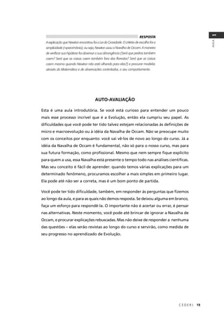 C E D E R J 19
AULA
1
RESPOSTA
A explicação que Newton encontrou foi a Lei da Gravidade. O critério de escolha foi a
simplicidade (=parcimônia); ou seja, Newton usou a Navalha de Occam. A maneira
de veriﬁcar sua hipótese foi observar a sua abrangência (Será que pedras também
caem? Será que as coisas caem também fora das ﬂorestas? Será que as coisas
caem mesmo quando Newton não está olhando para elas?) e procurar modelar,
através da Matemática e de observações controladas, o seu comportamento.
AUTO-AVALIAÇÃO
Esta é uma aula introdutória. Se você está curioso para entender um pouco
mais esse processo incrível que é a Evolução, então ela cumpriu seu papel. As
diﬁculdades que você pode ter tido talvez estejam relacionadas às deﬁnições de
micro e macroevolução ou à idéia da Navalha de Occam. Não se preocupe muito
com os conceitos por enquanto: você vai vê-los de novo ao longo do curso. Já a
idéia da Navalha de Occam é fundamental, não só para o nosso curso, mas para
sua futura formação, como proﬁssional. Mesmo que nem sempre ﬁque explícito
para quem a usa, essa Navalha está presente o tempo todo nas análises cientíﬁcas.
Mas seu conceito é fácil de aprender: quando temos várias explicações para um
determinado fenômeno, procuramos escolher a mais simples em primeiro lugar.
Ela pode até não ser a correta, mas é um bom ponto de partida.
Você pode ter tido diﬁculdade, também, em responder às perguntas que ﬁzemos
ao longo da aula, e para as quais não demos resposta. Se deixou alguma em branco,
faça um esforço para respondê-la. O importante não é acertar ou errar, é pensar
nas alternativas. Neste momento, você pode até brincar de ignorar a Navalha de
Occam, e procurar explicações rebuscadas. Mas não deixe de responder a nenhuma
das questões – elas serão revistas ao longo do curso e servirão, como medida de
seu progresso no aprendizado de Evolução.
 