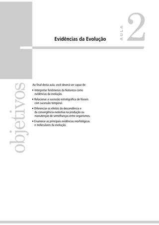 Evidências da Evolução
Ao ﬁnal desta aula, você deverá ser capaz de:
• Interpretar fenômenos da Natureza como
evidências da evolução.
• Relacionar a sucessão estratigráﬁca de fósseis
com sucessão temporal.
• Diferenciar os efeitos da descendência e
da convergência evolutiva na produção ou
manutenção de semelhanças entre organismos.
• Enumerar as principais evidências morfológicas
e moleculares da evolução.
objetivos
2
AULA
 