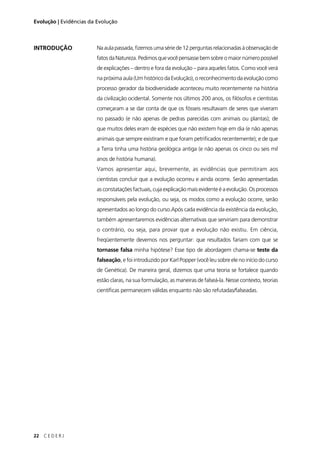 22 C E D E R J
Evolução | Evidências da Evolução
INTRODUÇÃO Na aula passada, ﬁzemos uma série de 12 perguntas relacionadas à observação de
fatosdaNatureza.Pedimosquevocêpensassebemsobreomaiornúmeropossível
de explicações – dentro e fora da evolução – para aqueles fatos. Como você verá
na próxima aula (Um histórico da Evolução), o reconhecimento da evolução como
processo gerador da biodiversidade aconteceu muito recentemente na história
da civilização ocidental. Somente nos últimos 200 anos, os ﬁlósofos e cientistas
começaram a se dar conta de que os fósseis resultavam de seres que viveram
no passado (e não apenas de pedras parecidas com animais ou plantas); de
que muitos deles eram de espécies que não existem hoje em dia (e não apenas
animais que sempre existiram e que foram petriﬁcados recentemente); e de que
a Terra tinha uma história geológica antiga (e não apenas os cinco ou seis mil
anos de história humana).
Vamos apresentar aqui, brevemente, as evidências que permitiram aos
cientistas concluir que a evolução ocorreu e ainda ocorre. Serão apresentadas
as constatações factuais, cuja explicação mais evidente é a evolução. Os processos
responsáveis pela evolução, ou seja, os modos como a evolução ocorre, serão
apresentados ao longo do curso.Após cada evidência da existência da evolução,
também apresentaremos evidências alternativas que serviriam para demonstrar
o contrário, ou seja, para provar que a evolução não existiu. Em ciência,
freqüentemente devemos nos perguntar: que resultados fariam com que se
tornasse falsa minha hipótese? Esse tipo de abordagem chama-se teste da
falseação, e foi introduzido por Karl Popper (você leu sobre ele no início do curso
de Genética). De maneira geral, dizemos que uma teoria se fortalece quando
estão claras, na sua formulação, as maneiras de falseá-la. Nesse contexto, teorias
cientíﬁcas permanecem válidas enquanto não são refutadas/falseadas.
 