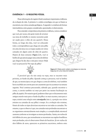 C E D E R J 23
AULA
2
EVIDÊNCIA 1 – O REGISTRO FÓSSIL
Duasinformaçõesdoregistrofóssilconstituemimportantesevidências
da evolução da vida. A primeira é a ordem cronológica em que os fósseis se
encontram,nasváriascamadasgeológicas.Asegundaéaexistênciadeformas
intermediárias entre grupos considerados aparentados evolutivamente.
Para entender a importância da primeira evidência, vamos considerar
que você, por acaso, não goste muito de arrumar
sua mesa de trabalho (o mesmo raciocínio pode
ser usado para o chão do seu quarto!). Dessa
forma, ao longo dos dias, você vai colocando
toda a correspondência que chega em uma pilha
em cima da mesa (ou as roupas usadas em várias
camadas em algum canto do chão do quarto).
Depois de duas semanas (Figura 2.1), você se
lembradequeprecisapagarumacontadetelefone
que chegou há dez dias e está para vencer. Onde
você vai procurá-la? No topo da pilha?
É provável que ela não esteja no topo, mas se encontre mais
próxima, ao fundo da pilha. Quando começa a procurar, você se lembra
de que, na mesma época em que chegou a conta do telefone, você também
havia recebido um convite para um casamento que iria acontecer na semana
seguinte. Você continua procurando, sabendo que, quando encontrar a
conta, o convite também vai estar por perto (na mesma localização na
pilha de papéis). De maneira geral, podemos dizer que os documentos mais
antigos estarão mais para o fundo da pilha e os mais recentes, mais para o
topo; existirá uma relação entre estratigraﬁa (isto é, a posição nos vários
estratos ou camadas da sua pilha) e tempo. Se a evolução não existisse,
fósseis de todos os tipos deveriam encontrar-se em todas as camadas. No
entanto, o que se observa é que, nas camadas mais profundas encontram-se
os organismos estruturalmente mais simples, e a complexidade estrutural
aumenta conforme se investigam as menos profundas. Assim, em rochas de
três bilhões de anos, que normalmente se encontram nas regiões fossilíferas
mais profundas, nós só observamos fósseis de bactérias. Já em rochas de
dois bilhões de anos, aparecem os primeiros eucariotos, embora estes
Figura 2.1: Pode existir ordem cronológica no meio da
bagunça em uma mesa de trabalho.
 