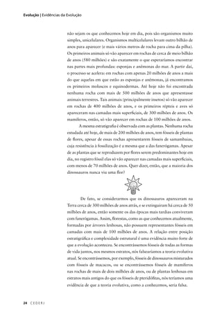 24 C E D E R J
Evolução | Evidências da Evolução
não sejam os que conhecemos hoje em dia, pois são organismos muito
simples, unicelulares. Organismos multicelulares levam outro bilhão de
anos para aparecer (e mais vários metros de rocha para cima da pilha).
Os primeiros animais só vão aparecer em rochas de cerca de meio bilhão
de anos (580 milhões) e são exatamente o que esperaríamos encontrar
nas partes mais profundas: esponjas e anêmonas do mar. A partir daí,
o processo se acelera: em rochas com apenas 20 milhões de anos a mais
do que aquelas em que estão as esponjas e anêmonas, já encontramos
os primeiros moluscos e equinodermas. Até hoje não foi encontrada
nenhuma rocha com mais de 500 milhões de anos que apresentasse
animais terrestres. Tais animais (principalmente insetos) só vão aparecer
em rochas de 400 milhões de anos, e os primeiros répteis e aves só
apareceram nas camadas mais superﬁciais, de 300 milhões de anos. Os
mamíferos, então, só vão aparecer em rochas de 100 milhões de anos.
A mesma estratigraﬁa é observada com as plantas. Nenhuma rocha
estudada até hoje, de mais de 200 milhões de anos, tem fósseis de plantas
de ﬂores, apesar de essas rochas apresentarem fósseis de samambaias,
cuja resistência à fossilização é a mesma que a das fanerógamas. Apesar
de as plantas que se reproduzem por ﬂores serem predominantes hoje em
dia, no registro fóssil elas só vão aparecer nas camadas mais superﬁciais,
com menos de 70 milhões de anos. Quer dizer, então, que a maioria dos
dinossauros nunca viu uma ﬂor?
De fato, se considerarmos que os dinossauros apareceram na
Terra cerca de 300 milhões de anos atrás, e se extinguiram há cerca de 50
milhões de anos, então somente os das épocas mais tardias conviveram
com fanerógamas. Assim, ﬂorestas, como as que conhecemos atualmente,
formadas por árvores lenhosas, não possuem representantes fósseis em
camadas com mais de 100 milhões de anos. A relação entre posição
estratigráﬁca e complexidade estrutural é uma evidência muito forte de
que a evolução aconteceu. Se encontrássemos fósseis de todas as formas
de vida juntos, nos mesmos estratos, nós falsearíamos a teoria evolutiva
atual. Se encontrássemos, por exemplo, fósseis de dinossauros misturados
com fósseis de macacos, ou se encontrássemos fósseis de mamíferos
nas rochas de mais de dois milhões de anos, ou de plantas lenhosas em
estratos mais antigos do que os fósseis de pteridóﬁtas, nós teríamos uma
evidência de que a teoria evolutiva, como a conhecemos, seria falsa.
 