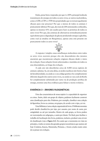 26 C E D E R J
Evolução | Evidências da Evolução
Então, pense bem e responda: por que é o ATP a principal molécula
transmissora de energia em todos os seres vivos, se outros nucleotídeos,
como o GTP, o CTP e o TTP têm propriedades que os tornam igualmente
eﬁcazes para esse processo? Por que a meiose de todos os animais é
praticamente idêntica? Por que, dos mais de 200 aminoácidos conhecidos,
apenas os mesmos 10% são usados para fazer as proteínas de todos os
seres vivos? Por que, das centenas de alternativas termodinamicamente
equivalentes para a degradação da glicose produzindo energia (a glicólise,
como você já estudou em Bioquímica), apenas uma está presente em
praticamente todos os seres vivos?
A resposta é simples: essas semelhanças moleculares entre todos
os seres vivos ocorrem porque eles são descendentes dos mesmos
ancestrais que encontraram soluções originais eﬁcazes desde o início
da evolução. Essas soluções foram selecionadas e mantidas em todos os
seus descendentes, ao longo da evolução.
A cada ano são descobertas cerca de 4.000 novas espécies de
animais e plantas. Se, em uma delas, os ácidos nucléicos não forem a base
da hereditariedade, ou ainda se o seu código genético for completamente
diferente daquele dos outros seres vivos, ou ainda se o seu ciclo de Krebs
for completamente substituído por outra via de produção aeróbica de
energia, teremos uma boa evidência para falsear a teoria evolutiva.
EVIDÊNCIA 3 – ÁRVORES FILOGENÉTICAS
Uma das características de nossa espécie é a capacidade de organizar
as coisas. Assim, dado um grupo de objetos, podemos facilmente construir
uma classiﬁcação para eles. Podemos, por exemplo, classiﬁcar uma coleção
de ﬁgurinhas, livros ou camisas, em grupos, de acordo com o tipo, cor etc.
Umabibliotecaéumacoleçãoorganizadadelivros.Obiblioteconomista
pode decidir classiﬁcá-los por tipo, por assunto, por nome de autor, por
antigüidade ou até por tamanho. Dentro de cada grupo, os livros podem
ser rearranjados em subgrupos, e assim por diante. No ﬁnal, para facilitar o
trabalho de localização dos livros, podemos, inclusive, produzir uma árvore
de classiﬁcação (veja a Figura 2.4). Era assim que a taxonomia era vista no
princípio, e todos os nomes dos grandes grupos taxonômicos que usamos até
hoje (Cnidaria, Insecta, Mammalia, Primatas...) foram criados muito antes
de se pensar em evolução.
 