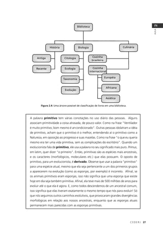 C E D E R J 27
AULA
2
Biblioteca
História Biologia Culinária
Antiga Citologia Cozinha
brasileira
Recente Ecologia Cozinha
internacional
Taxonomia
Evolução
Européia
Africana
Asiática
Figura 2.4: Uma árvore possível de classiﬁcação de livros em uma biblioteca.
A palavra primitivo tem várias conotações no uso diário das pessoas. Alguns
associam primitividade a coisa atrasada, de pouco valor. Como na frase “Ventilador
é muito primitivo; bom mesmo é ar-condicionado”. Outras pessoas idolatram a idéia
de primitivo, acham que o primitivo é o melhor, entendendo aí o primitivo como a
Natureza, em oposição ao progresso e suas mazelas. Como na frase “o que eu queria
mesmo era ter uma vida primitiva, sem as complicações do escritório”. Quando um
evolucionista fala de primitivo, ele usa a palavra no seu signiﬁcado mais puro. Primus,
em latim, quer dizer “o primeiro”. Então, primitivas são as espécies mais ancestrais,
e os caracteres (morfológicos, moleculares etc.) que elas possuem. O oposto de
primitivo, para um evolucionista, é derivado. Observe que usar a palavra “primitivo”
para uma espécie atual, mesmo que ela seja pertencente a um dos primeiros grupos
a aparecerem na evolução (como as esponjas, por exemplo) é incorreto. Aﬁnal, se
os animais primitivos eram esponjas, isso não signiﬁca que uma esponja que existe
hoje em dia seja também primitiva. Aﬁnal, ela teve mais de 500 milhões de anos para
evoluir até o que ela é agora. E, como todos descendemos de um ancestral comum,
isso signiﬁca que elas tiveram exatamente o mesmo tempo que nós para evoluir! Só
que nós seguimos outros caminhos evolutivos, que provocaram grandes divergências
morfológicas em relação aos nossos ancestrais, enquanto que as esponjas atuais
permanecem mais parecidas com as esponjas primitivas.
 