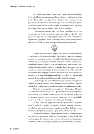 28 C E D E R J
Evolução | Evidências da Evolução
Se a teoria da evolução está correta, e a diversidade do planeta
foi produzida por especiações e mudanças, desde as espécies primitivas
(veja o boxe sobre o uso da palavra primitivo) até as atuais, deve ser
possível fazer uma árvore de classiﬁcação que não represente apenas
as semelhanças e diferenças entre grupos, mas também reﬂita o padrão
ﬁlogenético do grupo (phyllum = grupo; genesis = origem).
Suponhamos, então, que você fosse classificar um grupo
de animais que contivesse um morcego, uma onça, um pardal e um
gambá. Você poderia decidir que a presença de asas é uma característica
importante, agrupando, assim, o morcego com o pardal. Pelo que você
já conhece de Biologia, esse agrupamento está errado. Por quê?
Apesar de parecer muito simples, essa questão é básica em toda
a taxonomia. A chave para responder a essa pergunta é a corroboração dos
caracteres.Seoscaracteresdosseresvivosestãoevoluindocontinuamente,então
esperamos que classiﬁcações construídas com vários caracteres independentes
(morfologia, química, genética) sejam, de maneira geral, concordantes, e que
as discordâncias eventuais possam ser explicadas dentro do próprio processo
evolutivo.Assim,essaclassiﬁcaçãodeanimaisemaladosenãoalados–juntando
morcegoseavesemumgrupo–conﬂitariacomclassiﬁcaçõesbaseadasemoutros
caracteresmorfológicos,ﬁsiológicosemoleculares,epoderiaserexplicadapelo
processo de convergência morfológica causada pela seleção natural.
A corroboração das árvores ﬁlogenéticas (árvores de classiﬁcação que
reﬂetem relações de parentesco entre as espécies) através de vários caracteres
independentes é, talvez, a demonstração mais forte da realidade da evolução.
Uma das coisas que tornam uma árvore filogenética diferente
de outras árvores de classificação é que as linhas que ligam os grupos
representam verdadeiros elos de ancestralidade. Os nós, nos quais
as linhas se encontram, representam ancestrais, e a profundidade
da árvore pode ser vista como representação do tempo.
Vamos fazer um pequeno exercício. Considere a seguinte
lista de animais: esponjas, águas-vivas, insetos, lacraias, camarões,
mexilhões, serpentes, lagartos, crocodilos, pardais, baleias, vacas,
humanos, chimpanzés, cangurus, sapos, atuns, estrelas-do-mar.
Mostre esses animais a algumas pessoas que não saibam Biologia;
procure incluir, no mínimo, uma criança de menos de 10 anos. Se ela não
conhecer algum dos animais, procure mostrar, pelo menos, uma ﬁgura de um
doslivrosdocursodeZoologiaou,melhorainda,mostreobicho,sepossível.
 