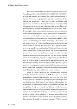 30 C E D E R J
Evolução | Evidências da Evolução
Essa árvore inclui membros de alguns dos grupos de seres vivos da
Terra. Existem 1041
(1.000.000.000.000.000.000.000.000.000.000.000.
000.000.000) maneiras de se construir uma árvore com essas mesmas 30
espécies. No entanto, os agrupamentos apresentados na árvore são tão
naturais que, se déssemos a várias crianças a tarefa de classiﬁcar esses
organismos por semelhança, elas chegariam a árvores bastante parecidas
(compare com as árvores que seus colegas e crianças ﬁzeram). É claro que
haveria surpresas, como talvez o grupamento das baleias com os peixes.
E a maior parte das pessoas certamente não juntaria aves com crocodilos,
apesar de sabermos hoje em dia que eles são aparentados. Mesmo assim,
as árvores construídas pelas crianças seriam, estatisticamente, altamente
correlacionadas e semelhantes à árvore ﬁlogenética da Figura 2.5. Essa
árvore é corroborada por caracteres morfológicos, ﬁsiológicos e por
um número enorme de caracteres moleculares independentes (genes de
várias regiões dos genomas dos organismos). Mais importante ainda:
a árvore produzida com seqüências de DNA é também corroborada
com o registro fóssil, de modo que muitos dos ancestrais hipotéticos
(os nós) da árvore são encontrados, e sua posição nas várias camadas
de rocha corresponde bem com o esperado, com base na topologia da
árvore. Essa corroboração, por métodos independentes, é uma evidência
clara da evolução dessas espécies a partir de ancestrais comuns. Se nós
tivéssemos, por exemplo, um número grande de genes apoiando a ligação
entre aves e morcegos, em vez de apoiar a união desses organismos a seus
grupos respectivos, que foram construídos claramente fundamentados
na evidência fóssil, estaríamos falseando a teoria evolutiva.
O uso da Genética Molecular tem revolucionado o estudo da
evolução. Hoje em dia, seqüências de DNA são usadas intensamente
para esclarecer as relações ﬁlogenéticas dos seres vivos. Elas foram úteis,
inclusive, para “ver” a evolução em ação! Algumas pessoas dizem que, como
a evolução acontece tão devagar, nós não podemos vê-la, e que, por não
podermos testá-la objetivamente (fazendo uma evolução no laboratório, por
exemplo),elanãopodeserconsideradaumaCiênciadeverdade.Noentanto,
além de o argumento estar errado em princípio (senão também não seriam
ciências, por exemplo, a Física Atômica ou a História), ele também está
errado na prática, pois a evolução já foi demonstrada em laboratório.
Vejamos um exemplo: os vírus evoluem muito rapidamente, podendo
haver centenas de gerações em um ano. Assim, em 1992, foi feito um
 