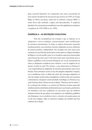 32 C E D E R J
Evolução | Evidências da Evolução
desse ancestral hipotético foi comparada com outra, encontrada em
uma amostra de plasma de uma pessoa que morreu em 1959, no Congo
Belga, na África (na época, ainda não se conhecia a doença AIDS e a
morte havia sido atribuída a algum mal desconhecido). A seqüência
hipotética foi extremamente semelhante (com alta signiﬁcância estatística)
à seqüência de 1959 (ZHU et al., 1998).
EVIDÊNCIA 4 – AS RESTRIÇÕES EVOLUTIVAS
Uma das conseqüências da evolução é que as espécies, ao se
adaptarem a novas condições, necessariamente usam modificações
de estruturas preexistentes. Se todas as espécies houvessem aparecido
simultaneamente, suas estruturas estariam adaptadas aos seus ambientes
de maneira perfeita e independente. Por exemplo, não seria muito mais
vantajoso ter asas além das quatro patas (como aparece na ﬁgura mitológica
de Pégaso) a ter de escolher entre ter os membros superiores funcionando
como braços ou como asas? E não seria muito mais conveniente para as
baleias e golﬁnhos se eles tivessem brânquias, em vez de necessitarem de
todas as adaptações complexas para otimizar o uso do oxigênio do ar,
mesmo vivendo no mar? No entanto, o que observamos na Natureza é
o uso surpreendente de adaptações de estruturas preexistentes, para novas
funções. Essas estruturas (como as asas dos pingüins adaptadas à natação,
ou as membranas entre os dedos das mãos dos morcegos adaptados ao
vôo) são sempre restritas pelas contingências evolutivas dos seus ancestrais
e demonstram a freqüente conservatividade morfológica na Natureza (ou,
como Linnaeus dizia, Natura non facit saltum: “Natureza não faz saltos”).
Se a evolução não existisse e as criaturas da Natureza tivessem aparecido
simultaneamente, desenhadas perfeitamente para suas funções, poderíamos
ver mamíferos com asas verdadeiras ou com penas (que são melhores
isolantes térmicos do que pêlos), aves aquáticas com nadadeiras, golﬁnhos
com brânquias e aves corredoras (como o avestruz) com quatro patas, em
vez de asas vestigiais. Aliás, as estruturas vestigiais são também uma boa
evidência da evolução.
 