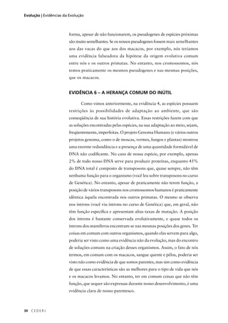 34 C E D E R J
Evolução | Evidências da Evolução
forma, apesar de não funcionarem, os pseudogenes de espécies próximas
são muito semelhantes. Se os nossos pseudogenes fossem mais semelhantes
aos das vacas do que aos dos macacos, por exemplo, nós teríamos
uma evidência falseadora da hipótese da origem evolutiva comum
entre nós e os outros primatas. No entanto, nos cromossomos, nós
temos praticamente os mesmos pseudogenes e nas mesmas posições,
que os macacos.
EVIDÊNCIA 6 – A HERANÇA COMUM DO INÚTIL
Como vimos anteriormente, na evidência 4, as espécies possuem
restrições às possibilidades de adaptação ao ambiente, que são
conseqüência de sua história evolutiva. Essas restrições fazem com que
as soluções encontradas pelas espécies, na sua adaptação ao meio, sejam,
freqüentemente, imperfeitas. O projeto Genoma Humano (e vários outros
projetos genoma, como o de moscas, vermes, fungos e plantas) mostrou
uma enorme redundância e a presença de uma quantidade formidável de
DNA não codiﬁcante. No caso de nossa espécie, por exemplo, apenas
2% de todo nosso DNA serve para produzir proteínas, enquanto 45%
do DNA total é composto de transposons que, quase sempre, não têm
nenhuma função para o organismo (você leu sobre transposons no curso
de Genética). No entanto, apesar de praticamente não terem função, a
posição de vários transposons nos cromossomos humanos é praticamente
idêntica àquela encontrada nos outros primatas. O mesmo se observa
nos íntrons (você viu íntrons no curso de Genética) que, em geral, não
têm função especíﬁca e apresentam altas taxas de mutação. A posição
dos íntrons é bastante conservada evolutivamente, e quase todos os
íntrons dos mamíferos encontram-se nas mesmas posições dos genes. Ter
coisas em comum com outros organismos, quando elas servem para algo,
poderia ser visto como uma evidência não da evolução, mas do encontro
de soluções comuns na criação desses organismos. Assim, o fato de nós
termos, em comum com os macacos, sangue quente e pêlos, poderia ser
visto não como evidência de que somos parentes, mas sim como evidência
de que essas características são as melhores para o tipo de vida que nós
e os macacos levamos. No entanto, ter em comum coisas que não têm
função, que sequer são expressas durante nosso desenvolvimento, é uma
evidência clara de nosso parentesco.
 