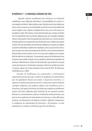 C E D E R J 35
AULA
2
EVIDÊNCIA 7 – A HERANÇA COMUM DO ÚTIL
Quando espécies semelhantes têm estruturas ou moléculas
semelhantes, uma explicação alternativa à ancestralidade em comum é a
convergência evolutiva. Assim, pode ser que o fato de termos cinco dedos nas
mãos, como os macacos, não esteja ligado ao fato de sermos descendentes da
mesma espécie, mas a alguma vantagem de ter cinco, em vez de quatro ou
seis dedos na mão. No entanto, se fosse demonstrado que o número de dedos
não era importante para sua função (digamos que, por exemplo, qualquer
número entre quatro e dez fosse igualmente útil), então, ter o mesmo número
de dedos poderia ser interpretado mais facilmente como evidência de origem
comum. No caso dos dedos, não temos essa evidência; no entanto, em alguns
caracteres moleculares amplamente estudados, como o gene do citocromo c
(que faz parte da cadeia de transporte de elétrons), isso já foi demonstrado.
Essa proteína existe em todos os seres vivos que usam oxigênio como aceptor
ﬁnal de elétrons na respiração. Curiosamente, apesar de fundamental, essa
proteína aceita ampla variação em sua seqüência, desde que respeitada sua
estrutura tridimensional. Assim, foi demonstrado que leveduras nas quais
o gene do citocromo c foi retirado conseguem sobreviver usando citocromo
c humano, apesar de as duas proteínas terem mais de 40% de diferenças
(TANAKA et al., 1989).
Estudos de modelagem em computador e confirmações
experimentais mostraram que o número de seqüências de aminoácidos,
que são igualmente eﬁcazes em manter a função do citocromo c, é
superior ao número de átomos no universo. Assim, não existiria nenhuma
vantagem adaptativa que pudesse explicar uma semelhança entre o
citocromo c de espécies próximas, de modo que seqüências semelhantes
seriam mais bem explicadas pela existência de um ancestral comum.
Portanto, se encontrássemos espécies consideradas muito próximas, mas
que tivessem seqüências de aminoácidos do citocromo c muito diferentes,
teríamos um falseamento da hipótese evolutiva. Quando comparamos
as seqüências de aminoácidos do citocromo c de humanos e as dos
chimpanzés, no entanto, veriﬁcamos que elas são idênticas.
 