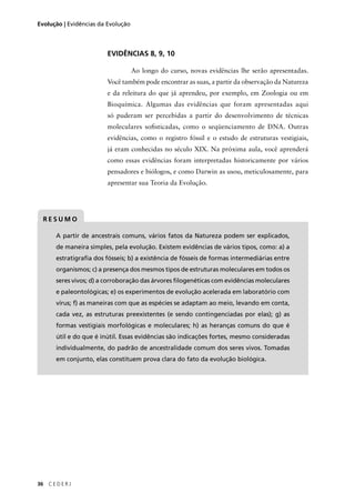 36 C E D E R J
Evolução | Evidências da Evolução
EVIDÊNCIAS 8, 9, 10
Ao longo do curso, novas evidências lhe serão apresentadas.
Você também pode encontrar as suas, a partir da observação da Natureza
e da releitura do que já aprendeu, por exemplo, em Zoologia ou em
Bioquímica. Algumas das evidências que foram apresentadas aqui
só puderam ser percebidas a partir do desenvolvimento de técnicas
moleculares soﬁsticadas, como o seqüenciamento de DNA. Outras
evidências, como o registro fóssil e o estudo de estruturas vestigiais,
já eram conhecidas no século XIX. Na próxima aula, você aprenderá
como essas evidências foram interpretadas historicamente por vários
pensadores e biólogos, e como Darwin as usou, meticulosamente, para
apresentar sua Teoria da Evolução.
A partir de ancestrais comuns, vários fatos da Natureza podem ser explicados,
de maneira simples, pela evolução. Existem evidências de vários tipos, como: a) a
estratigraﬁa dos fósseis; b) a existência de fósseis de formas intermediárias entre
organismos; c) a presença dos mesmos tipos de estruturas moleculares em todos os
seres vivos; d) a corroboração das árvores ﬁlogenéticas com evidências moleculares
e paleontológicas; e) os experimentos de evolução acelerada em laboratório com
vírus; f) as maneiras com que as espécies se adaptam ao meio, levando em conta,
cada vez, as estruturas preexistentes (e sendo contingenciadas por elas); g) as
formas vestigiais morfológicas e moleculares; h) as heranças comuns do que é
útil e do que é inútil. Essas evidências são indicações fortes, mesmo consideradas
individualmente, do padrão de ancestralidade comum dos seres vivos. Tomadas
em conjunto, elas constituem prova clara do fato da evolução biológica.
R E S U M O
 