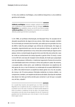 38 C E D E R J
Evolução | Evidências da Evolução
4. Cite uma evidência morfológica, uma evidência bioquímica e uma evidência
genética da Evolução.
5. Em 1999, um professor dinamarquês, de Educação Física, foi acusado de ter
abusado sexualmente de alguns de seus alunos. Além dessa acusação, também
foi incriminado por tentativa de homicídio, pois sabia que era portador do vírus
da AIDS e nada fez para proteger suas vítimas da contaminação. Ele negou as
acusações, argumentando que uma de suas possíveis vítimas, um garoto de 15
anos, que também apresentava o vírus, havia sido contaminado por alguma outra
pessoa. Como a contaminação do garoto teria ocorrido três anos antes de o caso
ter vindo ao conhecimento da Justiça (quando o garoto tinha 12 anos), e como
o vírus HIV tem uma taxa de mutação muito elevada, de modo que a população
viral de cada pessoa é diferente, o tradicional argumento forense de encontrar
uma identidade total entre criminoso e vítima não podia ser usado. No entanto,
a acusação pôde, ainda assim, usar evidências moleculares nas seqüências de
dois genes do vírus, e isso foi decisivo na condenação do acusado (MACHUCA et
al., 2001). Eles determinaram as seqüências desses genes nos vírus do acusado,
da criança e de 16 outras pessoas infectadas residentes na mesma cidade, e as
compararam, também, com seqüências de bancos de dados. Que tipo de resultado
eles devem ter tido que tenha servido para convencer o júri de que o acusado
era, de fato, culpado?
RESPOSTA
Evidências morfológicas: estruturas vestigiais, evolução de características
como modiﬁcação de outras preexistentes (asas do morcego); evidências
bioquímicas: vias metabólicas comuns, uso do ATP como fonte de energia;
evidências genéticas: padrões ﬁlogenéticos concordantes com o uso de genes
diferentes, posição igual de íntrons e pseudogenes.
RESPOSTA
Se o acusado fosse inocente, seria esperado que, ao se fazer uma árvore
ﬁlogenética com as seqüências dos vírus, as seqüências do rapaz de 15 anos
se juntariam com as das outras 16 pessoas, em alguma posição aleatória na
árvore. No entanto, as seqüências do vírus do rapaz e do acusado ﬁcaram
mais próximas umas das outras do que daquelas dos vírus de 16 pessoas da
população local. Isso demonstrou que o vírus do rapaz e o vírus do acusado
tinham origem comum.
 
