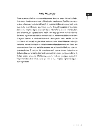 C E D E R J 39
AULA
2
AUTO-AVALIAÇÃO
Existe uma quantidade enorme de evidências na Natureza para o fato da Evolução.
No entanto, freqüentemente essas evidências são negadas ou confundidas, como você
verá na aula sobre creacionismo (Aula 29 de nosso curso). Esperamos que você, nesta
aula, tenha concluído que a quantidade enorme de evidências pode ser explicada,
de maneira simples e lógica, pela evolução da vida na Terra. Se você entendeu bem
essas evidências, e é capaz de usá-las até em um bate-papo informal sobre evolução,
parabéns! Algumas das evidências apresentadas são mais simples de entender, como
o registro fóssil ou as restrições evolutivas à evolução da forma. Outras são um
pouco mais difíceis, pois exigem conhecimentos prévios sobre ﬁlogenia ou biologia
molecular, como as evidências na evolução dos pseudogenes e dos íntrons. Talvez seja
interessante você dar uma revisada nessas partes, se tiver diﬁculdade em entender
essas evidências. O exercício 5 é importante, pois mostra como o conhecimento
de Evolução pode ter aplicações nas áreas mais improváveis, como numa Corte de
Justiça. Mas ele também é difícil de responder. Se você não conseguiu respondê-lo
na primeira tentativa, leia-o agora que você já viu a resposta e procure seguir a
explicação dada.
 