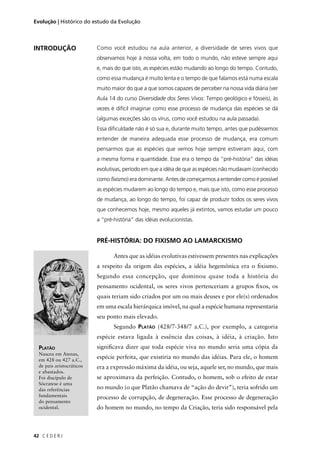 C E D E R J42
Evolução | Histórico do estudo da Evolução
Como você estudou na aula anterior, a diversidade de seres vivos que
observamos hoje à nossa volta, em todo o mundo, não esteve sempre aqui
e, mais do que isto, as espécies estão mudando ao longo do tempo. Contudo,
como essa mudança é muito lenta e o tempo de que falamos está numa escala
muito maior do que a que somos capazes de perceber na nossa vida diária (ver
Aula 14 do curso Diversidade dos Seres Vivos: Tempo geológico e fósseis), às
vezes é difícil imaginar como esse processo de mudança das espécies se dá
(algumas exceções são os vírus, como você estudou na aula passada).
Essa diﬁculdade não é só sua e, durante muito tempo, antes que pudéssemos
entender de maneira adequada esse processo de mudança, era comum
pensarmos que as espécies que vemos hoje sempre estiveram aqui, com
a mesma forma e quantidade. Esse era o tempo da “pré-história” das idéias
evolutivas, período em que a idéia de que as espécies não mudavam (conhecido
como fixismo) era dominante. Antes de começarmos a entender como é possível
as espécies mudarem ao longo do tempo e, mais que isto, como esse processo
de mudança, ao longo do tempo, foi capaz de produzir todos os seres vivos
que conhecemos hoje, mesmo aqueles já extintos, vamos estudar um pouco
a “pré-história” das idéias evolucionistas.
PRÉ-HISTÓRIA: DO FIXISMO AO LAMARCKISMO
Antes que as idéias evolutivas estivessem presentes nas explicações
a respeito da origem das espécies, a idéia hegemônica era o ﬁxismo.
Segundo essa concepção, que dominou quase toda a história do
pensamento ocidental, os seres vivos pertenceriam a grupos ﬁxos, os
quais teriam sido criados por um ou mais deuses e por ele(s) ordenados
em uma escala hierárquica imóvel, na qual a espécie humana representaria
seu ponto mais elevado.
Segundo PLATÃO (428/7-348/7 a.C.), por exemplo, a categoria
espécie estava ligada à essência das coisas, à idéia, à criação. Isto
signiﬁcava dizer que toda espécie viva no mundo seria uma cópia da
espécie perfeita, que existiria no mundo das idéias. Para ele, o homem
era a expressão máxima da idéia, ou seja, aquele ser, no mundo, que mais
se aproximava da perfeição. Contudo, o homem, sob o efeito de estar
no mundo (o que Platão chamava de “ação do devir”), teria sofrido um
processo de corrupção, de degeneração. Esse processo de degeneração
do homem no mundo, no tempo da Criação, teria sido responsável pela
PLATÃO
Nasceu em Atenas,
em 428 ou 427 a.C.,
de pais aristocráticos
e abastados.
Foi discípulo de
Sócratese é uma
das referências
fundamentais
do pensamento
ocidental.
INTRODUÇÃO
 