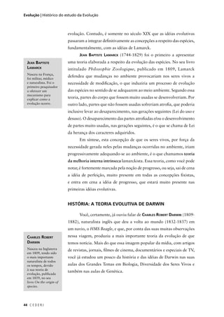 C E D E R J44
Evolução | Histórico do estudo da Evolução
evolução. Contudo, é somente no século XIX que as idéias evolutivas
passaram a integrar deﬁnitivamente as concepções a respeito das espécies,
fundamentalmente, com as idéias de Lamarck.
JEAN BAPTISTE LAMARCK (1744-1829) foi o primeiro a apresentar
uma teoria elaborada a respeito da evolução das espécies. No seu livro
intitulado Philosophie Zoologique, publicado em 1809, Lamarck
defendeu que mudanças no ambiente provocariam nos seres vivos a
necessidade de modiﬁcação, o que induziria um processo de evolução
das espécies no sentido de se adequarem ao meio ambiente. Segundo essa
teoria, partes do corpo que fossem muito usadas se desenvolveriam. Por
outro lado, partes que não fossem usadas sofreriam atroﬁa, que poderia
inclusive levar ao desaparecimento, nas gerações seguintes (Lei do uso e
desuso). O desaparecimento das partes atroﬁadas e/ou o desenvolvimento
de partes muito usadas, nas gerações seguintes, é o que se chama de Lei
da herança dos caracteres adquiridos.
Em síntese, esta concepção de que os seres vivos, por força da
necessidade gerada neles pelas mudanças ocorridas no ambiente, iriam
progressivamente adequando-se ao ambiente, é o que chamamos teoria
da melhoria interna intrínseca lamarckista. Essa teoria, como você pode
notar, é fortemente marcada pela noção de progresso, ou seja, sai de cena
a idéia de perfeição, muito presente em todas as concepções ﬁxistas,
e entra em cena a idéia de progresso, que estará muito presente nas
primeiras idéias evolutivas.
HISTÓRIA: A TEORIA EVOLUTIVA DE DARWIN
Você, certamente, já ouviu falar de CHARLES ROBERT DARWIN (1809-
1882), naturalista inglês que deu a volta ao mundo (1832-1837) em
um navio, o HMS Beagle, e que, por conta das suas muitas observações
nessa viagem, produziu a mais importante teoria da evolução de que
temos notícia. Mais do que essa imagem popular da mídia, com artigos
de revistas, jornais, ﬁlmes de cinema, documentários e especiais de TV,
você já estudou um pouco da história e das idéias de Darwin nas suas
aulas dos Grandes Temas em Biologia, Diversidade dos Seres Vivos e
também nas aulas de Genética.
JEAN BAPTISTE
LAMARCK
Nasceu na França,
foi militar, médico
e naturalista. Foi o
primeiro pesquisador
a oferecer um
mecanismo para
explicar como a
evolução ocorre.
CHARLES ROBERT
DARWIN
Nasceu na Inglaterra
em 1809, tendo sido
o mais importante
naturalista de todos
os tempos, devido
à sua teoria de
evolução, publicada
em 1859, no seu
livro On the origin of
species.
 