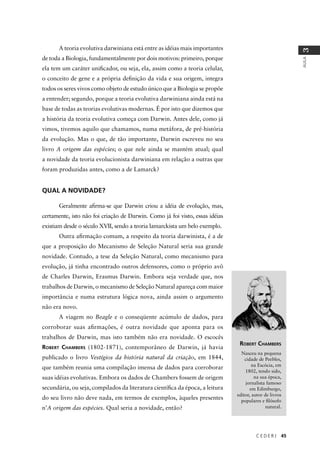 C E D E R J 45
AULA
3
A teoria evolutiva darwiniana está entre as idéias mais importantes
de toda a Biologia, fundamentalmente por dois motivos: primeiro, porque
ela tem um caráter uniﬁcador, ou seja, ela, assim como a teoria celular,
o conceito de gene e a própria deﬁnição da vida e sua origem, integra
todos os seres vivos como objeto de estudo único que a Biologia se propõe
a entender; segundo, porque a teoria evolutiva darwiniana ainda está na
base de todas as teorias evolutivas modernas. É por isto que dizemos que
a história da teoria evolutiva começa com Darwin. Antes dele, como já
vimos, tivemos aquilo que chamamos, numa metáfora, de pré-história
da evolução. Mas o que, de tão importante, Darwin escreveu no seu
livro A origem das espécies; o que nele ainda se mantém atual; qual
a novidade da teoria evolucionista darwiniana em relação a outras que
foram produzidas antes, como a de Lamarck?
QUAL A NOVIDADE?
Geralmente aﬁrma-se que Darwin criou a idéia de evolução, mas,
certamente, isto não foi criação de Darwin. Como já foi visto, essas idéias
existiam desde o século XVII, sendo a teoria lamarckista um belo exemplo.
Outra aﬁrmação comum, a respeito da teoria darwinista, é a de
que a proposição do Mecanismo de Seleção Natural seria sua grande
novidade. Contudo, a tese da Seleção Natural, como mecanismo para
evolução, já tinha encontrado outros defensores, como o próprio avô
de Charles Darwin, Erasmus Darwin. Embora seja verdade que, nos
trabalhos de Darwin, o mecanismo de Seleção Natural apareça com maior
importância e numa estrutura lógica nova, ainda assim o argumento
não era novo.
A viagem no Beagle e o conseqüente acúmulo de dados, para
corroborar suas aﬁrmações, é outra novidade que aponta para os
trabalhos de Darwin, mas isto também não era novidade. O escocês
ROBERT CHAMBERS (1802-1871), contemporâneo de Darwin, já havia
publicado o livro Vestígios da história natural da criação, em 1844,
que também reunia uma compilação imensa de dados para corroborar
suas idéias evolutivas. Embora os dados de Chambers fossem de origem
secundária, ou seja, compilados da literatura cientíﬁca da época, a leitura
do seu livro não deve nada, em termos de exemplos, àqueles presentes
n’A origem das espécies. Qual seria a novidade, então?
ROBERT CHAMBERS
Nasceu na pequena
cidade de Peebles,
na Escócia, em
1802, tendo sido,
na sua época,
jornalista famoso
em Edimburgo,
editor, autor de livros
populares e ﬁlósofo
natural.
 