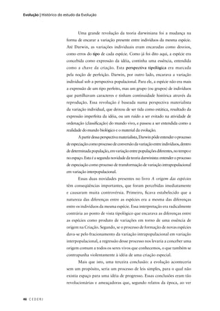 C E D E R J46
Evolução | Histórico do estudo da Evolução
Uma grande revolução da teoria darwiniana foi a mudança na
forma de encarar a variação presente entre indivíduos da mesma espécie.
Até Darwin, as variações individuais eram encaradas como desvios,
como erros do tipo de cada espécie. Como já foi dito aqui, a espécie era
concebida como expressão da idéia, continha uma essência, entendida
como a chave da criação. Esta perspectiva tipológica era marcada
pela noção de perfeição. Darwin, por outro lado, encarava a variação
individual sob a perspectiva populacional. Para ele, a espécie não era mais
a expressão de um tipo perfeito, mas um grupo (ou grupos) de indivíduos
que partilhavam caracteres e tinham continuidade histórica através da
reprodução. Essa revolução é baseada numa perspectiva materialista
da variação individual, que deixou de ser tida como estática, resultado da
expressão imperfeita da idéia, ou um ruído a ser evitado na atividade de
ordenação (classiﬁcação) do mundo vivo, e passou a ser entendida como a
realidade do mundo biológico e o material da evolução.
Apartirdessaperspectivamaterialista,Darwinpôdeentenderoprocesso
deespeciaçãocomoprocessodeconversãodavariaçãoentreindivíduos,dentro
dedeterminadapopulação,emvariaçãoentrepopulaçõesdiferentes,notempoe
noespaço.Estaéasegundanovidadedateoriadarwinista:entenderoprocesso
de especiação como processo de transformação de variação intrapopulacional
em variação interpopulacional.
Essas duas novidades presentes no livro A origem das espécies
têm conseqüências importantes, que foram percebidas imediatamente
e causaram muita controvérsia. Primeiro, ﬁcava estabelecido que a
natureza das diferenças entre as espécies era a mesma das diferenças
entre os indivíduos da mesma espécie. Essa interpretação era radicalmente
contrária ao ponto de vista tipológico que encarava as diferenças entre
as espécies como produto de variações em torno de uma essência de
origem na Criação. Segundo, se o processo de formação de novas espécies
dava-se pelo fracionamento da variação intrapopulacional em variação
interpopulacional, a regressão desse processo nos levaria a conceber uma
origem comum a todos os seres vivos que conhecemos, o que também se
contrapunha violentamente à idéia de uma criação especial.
Mais que isto, uma terceira conclusão: a evolução aconteceria
sem um propósito, seria um processo de leis simples, para o qual não
existia espaço para uma idéia de progresso. Essas conclusões eram tão
revolucionárias e ameaçadoras que, segundo relatos da época, ao ver
 
