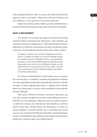 C E D E R J 47
AULA
3
uma exposição de Darwin sobre sua teoria, uma dama da aristocracia
inglesa teria dito a seu marido: “Espero que a teoria do Sr. Darwin não
seja verdadeira, e se for, que não se torne muito conhecida.”
Ainda era necessário, porém, explicar que forças determinariam o
processo de divisão da variação; ou seja, qual o mecanismo da evolução.
QUAL O MECANISMO?
No Capítulo 3 de A origem das espécies, denominado Luta pela
existência, Darwin apresentou três observações e duas deduções, que
constituem uma nova roupagem para a velha idéia de Seleção Natural.
Segundo ele, na Natureza, encontramos um número de parentais muito
menor que o de descendentes (primeira observação). Senão, vejamos:
Considera-se o elefante como animal de multiplicação mais lenta.
Dei-me ao trabalho de calcular sua provável velocidade mínima
de crescimento natural. Calculando, por baixo, sua capacidade de
procriação e sua fase de fecundidade, parti do princípio de que cada
fêmea poderia dar à luz três casais de ﬁlhotes, iniciando sua vida
fértil aos 30 anos e encerrando-a aos 90. Assim sendo, ao ﬁnal de
cinco séculos, haveria, vivos, 15 milhões de elefantes, descendentes
de um único casal primitivo.
No entanto, continua Darwin, é fácil constatar que essa situação
não ocorre de fato; na realidade, o tamanho da população de elefantes
e de outras populações naturais têm-se mantido mais ou menos constante
ao longo do tempo (segunda observação). A dedução óbvia extraída
dessas duas observações é a de que existe mortalidade de descendentes
(primeira dedução).
Nesse ponto, Darwin nos fornece sua terceira observação, que
é, de fato, a grande novidade da sua teoria: existem diferenças entre os
indivíduos de uma população, diferenças estas que podem aumentar
ou diminuir as chances de o indivíduo ser bem sucedido no ambiente
(terceira observação). Diante dessas três observações e de posse da
primeira dedução, é possível entender que a mortalidade não ocorre
ao acaso, mas em função das diferenças individuais (segunda dedução);
ou seja, a mortalidade dos descendentes ocorre segundo um processo de
seleção que a Natureza opera, uma Seleção Natural.
 