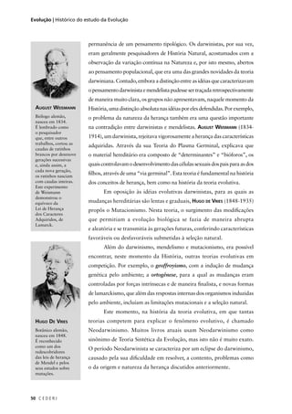 C E D E R J50
Evolução | Histórico do estudo da Evolução
AUGUST WEISMANN
Biólogo alemão,
nasceu em 1834.
É lembrado como
o pesquisador
que, entre outros
trabalhos, cortou as
caudas de ratinhos
brancos por dezenove
gerações sucessivas
e, ainda assim, a
cada nova geração,
os ratinhos nasciam
com caudas inteiras.
Este experimento
de Weismann
demonstrou o
equívoco da
Lei de Herança
dos Caracteres
Adquiridos, de
Lamarck.
permanência de um pensamento tipológico. Os darwinistas, por sua vez,
eram geralmente pesquisadores de História Natural, acostumados com a
observação da variação contínua na Natureza e, por isto mesmo, abertos
ao pensamento populacional, que era uma das grandes novidades da teoria
darwiniana. Contudo, embora a distinção entre as idéias que caracterizavam
opensamentodarwinistaemendelistapudessesertraçadaretrospectivamente
de maneira muito clara, os grupos não apresentavam, naquele momento da
História, uma distinção absoluta nas idéias por eles defendidas. Por exemplo,
o problema da natureza da herança também era uma questão importante
na contradição entre darwinistas e mendelistas. AUGUST WEISMANN (1834-
1914), um darwinista, rejeitava vigorosamente a herança das características
adquiridas. Através da sua Teoria do Plasma Germinal, explicava que
o material hereditário era composto de “determinantes” e “bióforos”, os
quaiscontrolavamodesenvolvimentodascélulassexuaisdospaisparaasdos
ﬁlhos, através de uma “via germinal”. Esta teoria é fundamental na história
dos conceitos de herança, bem como na história da teoria evolutiva.
Em oposição às idéias evolutivas darwinistas, para as quais as
mudanças hereditárias são lentas e graduais, HUGO DE VRIES (1848-1935)
propôs o Mutacionismo. Nesta teoria, o surgimento das modiﬁcações
que permitiam a evolução biológica se fazia de maneira abrupta
e aleatória e se transmitia às gerações futuras, conferindo características
favoráveis ou desfavoráveis submetidas à seleção natural.
Além do darwinismo, mendelismo e mutacionismo, era possível
encontrar, neste momento da História, outras teorias evolutivas em
competição. Por exemplo, o geoffroyismo, com a indução de mudança
genética pelo ambiente; a ortogênese, para a qual as mudanças eram
controladas por forças intrínsecas e de maneira ﬁnalista, e novas formas
de lamarckismo, que além das respostas internas dos organismos induzidas
pelo ambiente, incluíam as limitações mutacionais e a seleção natural.
Este momento, na história da teoria evolutiva, em que tantas
teorias competem para explicar o fenômeno evolutivo, é chamado
Neodarwinismo. Muitos livros atuais usam Neodarwinismo como
sinônimo de Teoria Sintética da Evolução, mas isto não é muito exato.
O período Neodarwinista se caracteriza por um eclipse do darwinismo,
causado pela sua diﬁculdade em resolver, a contento, problemas como
o da origem e natureza da herança discutidos anteriormente.
HUGO DE VRIES
Botânico alemão,
nasceu em 1848.
É reconhecido
como um dos
redescobridores
das leis de herança
de Mendel e pelos
seus estudos sobre
mutações.
 