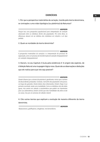 C E D E R J 53
AULA
3
EXERCÍCIOS
1. Por que a perspectiva materialista da variação, trazida pela teoria darwiniana,
se contrapõe a uma visão tipológica (ou platônica) da Natureza?
2. Quais as novidades da teoria darwinista?
3. Darwin, no seu Capítulo 3 (Luta pela existência) d' A origem das espécies, dá
à Seleção Natural uma roupagem lógica nova. Quais são as observações e deduções
que ele realiza para que isto seja possível?
4. Cite outras teorias que explicam a evolução de maneira diferente da teoria
darwinista.
RESPOSTA
Porque traz uma perspectiva populacional para interpretação da variação
observada entre os indivíduos dentro das populações. Por conta disso, as
diferenças deixam de ser defeitos dos indivíduos em relação a um tipo
perfeito.
RESPOSTA
A perspectiva materialista da variação e a interpretação do processo de
especiação, como um processo de transformação de variação intrapopulacional
em variação interpopulacional.
RESPOSTA
Darwin observa que o número de parentais é, geralmente, menor que o número
de descendentes produzidos. Contudo, o tamanho das populações varia pouco,
ao longo das gerações. Diante destas duas observações, Darwin chega à sua
primeira conclusão: existe uma mortalidade. Como os indivíduos não são todos
iguais, mas variam em relação a características que podem ser importantes
para sua sobrevivência, Darwin conclui que esta mortalidade não deve se dar
ao acaso, mas por um processo de seleção natural.
RESPOSTA
Mutacionismo, geoffroyismo, ortogênese, neo-lamarckismo.
 