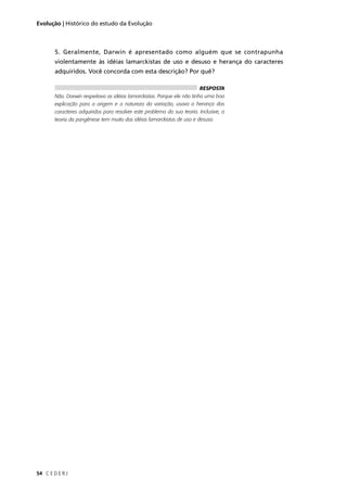C E D E R J54
Evolução | Histórico do estudo da Evolução
5. Geralmente, Darwin é apresentado como alguém que se contrapunha
violentamente às idéias lamarckistas de uso e desuso e herança do caracteres
adquiridos. Você concorda com esta descrição? Por quê?
RESPOSTA
Não. Darwin respeitava as idéias lamarckistas. Porque ele não tinha uma boa
explicação para a origem e a natureza da variação, usava a herança dos
caracteres adquiridos para resolver este problema da sua teoria. Inclusive, a
teoria da pangênese tem muito das idéias lamarckistas de uso e desuso.
 