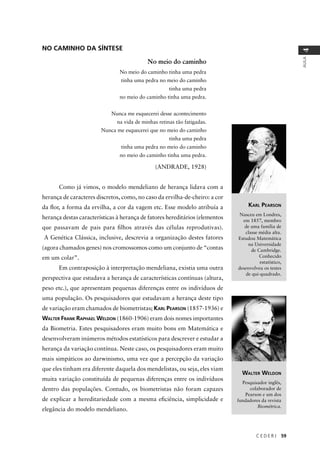 C E D E R J 59
AULA
4
NO CAMINHO DA SÍNTESE
No meio do caminho
No meio do caminho tinha uma pedra
tinha uma pedra no meio do caminho
tinha uma pedra
no meio do caminho tinha uma pedra.
Nunca me esquecerei desse acontecimento
na vida de minhas retinas tão fatigadas.
Nunca me esquecerei que no meio do caminho
tinha uma pedra
tinha uma pedra no meio do caminho
no meio do caminho tinha uma pedra.
(ANDRADE, 1928)
Como já vimos, o modelo mendeliano de herança lidava com a
herança de caracteres discretos, como, no caso da ervilha-de-cheiro: a cor
da ﬂor, a forma da ervilha, a cor da vagem etc. Esse modelo atribuía a
herança destas características à herança de fatores hereditários (elementos
que passavam de pais para ﬁlhos através das células reprodutivas).
A Genética Clássica, inclusive, descrevia a organização destes fatores
(agora chamados genes) nos cromossomos como um conjunto de “contas
em um colar”.
Em contraposição à interpretação mendeliana, existia uma outra
perspectiva que estudava a herança de características contínuas (altura,
peso etc.), que apresentam pequenas diferenças entre os indivíduos de
uma população. Os pesquisadores que estudavam a herança deste tipo
de variação eram chamados de biometristas; KARL PEARSON (1857-1936) e
WALTER FRANK RAPHAEL WELDON (1860-1906) eram dois nomes importantes
da Biometria. Estes pesquisadores eram muito bons em Matemática e
desenvolveram inúmeros métodos estatísticos para descrever e estudar a
herança da variação contínua. Neste caso, os pesquisadores eram muito
mais simpáticos ao darwinismo, uma vez que a percepção da variação
que eles tinham era diferente daquela dos mendelistas, ou seja, eles viam
muita variação constituída de pequenas diferenças entre os indivíduos
dentro das populações. Contudo, os biometristas não foram capazes
de explicar a hereditariedade com a mesma eﬁciência, simplicidade e
elegância do modelo mendeliano.
KARL PEARSON
Nasceu em Londres,
em 1857, membro
de uma família de
classe média alta.
Estudou Matemática
na Universidade
de Cambridge.
Conhecido
estatístico,
desenvolveu os testes
de qui-quadrado.
WALTER WELDON
Pesquisador inglês,
colaborador de
Pearson e um dos
fundadores da revista
Biométrica.
 