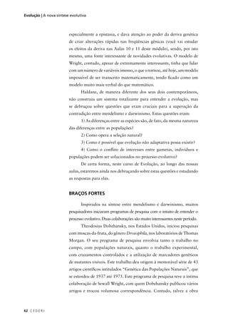 C E D E R J62
Evolução | A nova síntese evolutiva
especialmente a epistasia, e dava atenção ao poder da deriva genética
de criar alterações rápidas nas freqüências gênicas (você vai estudar
os efeitos da deriva nas Aulas 10 e 11 deste módulo), sendo, por isto
mesmo, uma fonte interessante de novidades evolutivas. O modelo de
Wright, contudo, apesar de extremamente interessante, tinha que lidar
com um número de variáveis imenso, o que o tornou, até hoje, um modelo
impossível de ser transcrito matematicamente, tendo ﬁcado como um
modelo muito mais verbal do que matemático.
Haldane, de maneira diferente dos seus dois contemporâneos,
não construiu um sistema totalizante para entender a evolução, mas
se debruçou sobre questões que eram cruciais para a superação da
contradição entre mendelismo e darwinismo. Estas questões eram:
1) As diferenças entre as espécies são, de fato, da mesma natureza
das diferenças entre as populações?
2) Como opera a seleção natural?
3) Como é possível que evolução não adaptativa possa existir?
4) Como o conﬂito de interesses entre gametas, indivíduos e
populações podem ser solucionados no processo evolutivo?
De certa forma, neste curso de Evolução, ao longo das nossas
aulas, estaremos ainda nos debruçando sobre estas questões e estudando
as respostas para elas.
BRAÇOS FORTES
Inspirados na síntese entre mendelismo e darwinismo, muitos
pesquisadores iniciaram programas de pesquisa com o intuito de entender o
processo evolutivo. Duas colaborações são muito interessantes neste período.
Theodosius Dobzhansky, nos Estados Unidos, iniciou pesquisas
com moscas-da-fruta, do gênero Drosophila, nos laboratórios de Thomas
Morgan. O seu programa de pesquisa envolvia tanto o trabalho no
campo, com populações naturais, quanto o trabalho experimental,
com cruzamentos controlados e a utilização de marcadores genéticos
de mutantes visíveis. Este trabalho deu origem à memorável série de 43
artigos cientíﬁcos intitulados “Genética das Populações Naturais”, que
se estendeu de 1937 até 1975. Este programa de pesquisa teve a íntima
colaboração de Sewall Wright, com quem Dobzhansky publicou vários
artigos e trocou volumosa correspondência. Contudo, talvez a obra
 