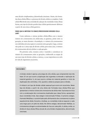CEDERJ 31
AULAMÓDULO12
A divisão celular é apenas uma etapa do ciclo celular, que compreende mais três
fases: G1 em que ocorre a duplicação das organelas e antecede a replicação do
material genético; S, em que ocorre a síntese do material genético e início da
duplicação dos centríolos; e G2, quando a célula se prepara para a divisão.
A mitose é um tipo de divisão celular assexual que ocorre em eucariotos. Nesse
tipo de divisão, a partir de uma célula são formadas duas células-ﬁlhas que
apresentam o mesmo número de cromossomos da célula-mãe. O processo se inicia
com a condensação dos cromossomos duplicados que, dessa forma, apresentam
duas cromátides-irmãs. Esse estágio é denominado Prófase. O próximo estágio,
chamado Metáfase, é caracterizado pelo alinhamento dos cromossomos na placa
equatorial da célula. Durante a Anáfase, as cromátides-irmãs se separam e cada
uma migra para um pólo da célula. No último estágio, denominado Telófase, os
cromossomos atingem as extremidades do fuso em cada pólo. A célula, então, se
divide em duas células-ﬁlhas através de uma divisão citoplasmática, denominada
citocinese.
R E S U M O
uma divisão citoplasmática, denominada citocinese. Assim, são forma-
das duas células-ﬁlhas e o processo de divisão celular se completa. Cada
célula-ﬁlha herda uma cromátide de cada par de cromátides-irmãs. Dessa
forma, esse tipo de divisão produz duas células geneticamente idênticas
a partir de uma única célula genitora.
SERÁ QUE A MITOSE É O ÚNICO PROCESSODE DIVISÃO CELU-
LAR?
Como sabemos, a mitose produz células-ﬁlhas com o mesmo
número de cromossomos da célula-mãe; os gametas, ponte entre as
gerações, se unem durante a fecundação e o número de cromossomos
nos indivíduos de uma espécie é constante entre gerações. Logo, a mitose
não pode ser o único tipo de divisão celular, pois nesse caso, o número
de cromossomos deveria dobrar a cada geração.
Na próxima aula, veremos como é mantida a constância no
número de cromossomos entre as gerações, conhecendo as etapas de
um outro tipo de divisão celular, a meiose, e a sua importância no ciclo
de vida de organismos eucariotos.
 