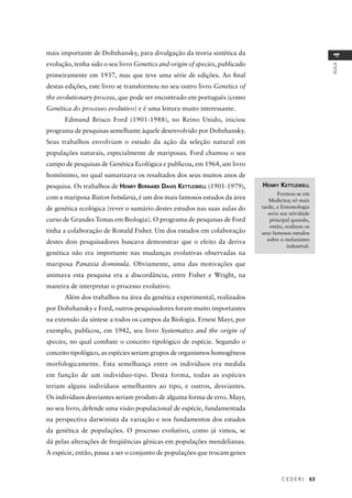 C E D E R J 63
AULA
4
mais importante de Dobzhansky, para divulgação da teoria sintética da
evolução, tenha sido o seu livro Genetics and origin of species, publicado
primeiramente em 1937, mas que teve uma série de edições. Ao ﬁnal
destas edições, este livro se transformou no seu outro livro Genetics of
the evolutionary process, que pode ser encontrado em português (como
Genética do processo evolutivo) e é uma leitura muito interessante.
Edmund Brisco Ford (1901-1988), no Reino Unido, iniciou
programa de pesquisas semelhante àquele desenvolvido por Dobzhansky.
Seus trabalhos envolviam o estudo da ação da seleção natural em
populações naturais, especialmente de mariposas. Ford chamou o seu
campo de pesquisas de Genética Ecológica e publicou, em 1964, um livro
homônimo, no qual sumarizava os resultados dos seus muitos anos de
pesquisa. Os trabalhos de HENRY BERNARD DAVIS KETTLEWELL (1901-1979),
com a mariposa Biston betularia, é um dos mais famosos estudos da área
de genética ecológica (rever o sumário destes estudos nas suas aulas do
curso de Grandes Temas em Biologia). O programa de pesquisas de Ford
tinha a colaboração de Ronald Fisher. Um dos estudos em colaboração
destes dois pesquisadores buscava demonstrar que o efeito da deriva
genética não era importante nas mudanças evolutivas observadas na
mariposa Panaxia dominula. Obviamente, uma das motivações que
animava esta pesquisa era a discordância, entre Fisher e Wright, na
maneira de interpretar o processo evolutivo.
Além dos trabalhos na área da genética experimental, realizados
por Dobzhansky e Ford, outros pesquisadores foram muito importantes
na extensão da síntese a todos os campos da Biologia. Ernest Mayr, por
exemplo, publicou, em 1942, seu livro Systematics and the origin of
species, no qual combate o conceito tipológico de espécie. Segundo o
conceito tipológico, as espécies seriam grupos de organismos homogêneos
morfologicamente. Esta semelhança entre os indivíduos era medida
em função de um indivíduo-tipo. Desta forma, todas as espécies
teriam alguns indivíduos semelhantes ao tipo, e outros, desviantes.
Os indivíduos desviantes seriam produto de alguma forma de erro. Mayr,
no seu livro, defende uma visão populacional de espécie, fundamentada
na perspectiva darwinista da variação e nos fundamentos dos estudos
da genética de populações. O processo evolutivo, como já vimos, se
dá pelas alterações de freqüências gênicas em populações mendelianas.
A espécie, então, passa a ser o conjunto de populações que trocam genes
HENRY KETTLEWELL
Formou-se em
Medicina; só mais
tarde, a Entomologia
seria sua atividade
principal quando,
então, realizou os
seus famosos estudos
sobre o melanismo
industrial.
 