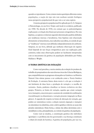 C E D E R J64
Evolução | A nova síntese evolutiva
quando se reproduzem. Como existem muitos genótipos diferentes nestas
populações, a noção de tipo não tem nenhum sentido biológico
nessa perspectiva populacional do que vem a ser uma espécie.
A mesma perspectiva populacional foi aplicada por G. G. Simpson
à Paleontologia, no seu livro Tempo and mode in evolution, publicado
em 1944. Na década de 1930, era comum que os paleontologistas
explicassem a evolução dos fósseis por processos ortogenéticos. Por esta
hipótese, as espécies evoluiriam seguindo determinados padrões deﬁnidos
por tendências internas e hereditárias. Esta hipótese está relacionada
diretamente ao lamarckismo, mas radicaliza suas idéias, no sentido de que
as “tendências” internas eram deﬁnidas independentemente do ambiente.
Simpson, no seu livro, defende que nenhuma observação do registro
fóssil depende de tais forças ortogenéticas para sua explicação; pelo
contrário, todas estas observações podem ser facilmente interpretadas
com os mecanismos da genética de populações defendidos por Fisher,
Haldane e Wright.
A TEORIA SINTÉTICA DA EVOLUÇÃO
Como você percebeu, a teoria sintética da evolução foi produto do
trabalho de pesquisadores das mais diversas áreas das Ciências Biológicas,
que compatibilizaram os progressos alcançados na Genética e na História
Natural. Esta síntese passou a ser conhecida como a Teoria Sintética
da Evolução. A estrutura básica desta teoria é a de que a evolução é
um fenômeno de duas faces: a produção de variação e a escolha de
variantes. Assim, podemos classiﬁcar os fatores evolutivos em dois
grupos. Primeiro, as fontes de variação, aquelas que criam variação
nova (mutação), concorrem para o aumento da variedade de combinações
(recombinação) ou disseminam a variação presente (migração ou ﬂuxo
gênico). A segunda diz respeito às fontes de alteração da variação, que
podem ser sistemáticas (como a seleção natural, migração e mutação)
ou estocásticas (ou aleatórias, como a deriva genética e desvios ao acaso das
pressões sistemáticas). Desta forma, a síntese das idéias darwinistas com o
mendelismo se deu, principalmente, na vertente da genética de populações.
Como você já estudou, a constituição genética dos indivíduos
(genótipo) e o problema das leis governando a sua herança constituem
o objeto de estudo da Genética. A genética de populações, por sua vez,
 