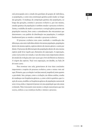 C E D E R J 65
AULA
4
está preocupada com o estudo dos genótipos de grupos de indivíduos,
as populações, e como esta constituição genética pode mudar ao longo
das gerações. A mudança da composição genética das populações, ao
longo das gerações, constitui o processo evolutivo e, por isto mesmo,
estudar genética de populações é também estudar o processo evolutivo.
Assim, o trabalho de medir e caracterizar a variação gênica presente em
populações naturais, bem como o entendimento dos mecanismos que
determinam o seu padrão de distribuição nas populações, é condição
fundamental para se estudar e entender o processo evolutivo.
O processo evolutivo tem como resultado a ramiﬁcação das
diferenças, seja entre indivíduos dentro da mesma população, populações
dentro da mesma espécie, espécies dentro do mesmo gênero e assim por
diante. O processo de diferenciação das populações dentro de uma mesma
espécie pode levar àquilo que chamamos de especiação. A especiação,
como você já deve ter notado, é um dos temas mais importantes dentro
do estudo da evolução; não é por acaso que o livro de Darwin se chamava
A origem das espécies. Você verá especiação, em detalhe, na Aula 24
de nosso curso.
Para terminar esta aula, gostaríamos de tirar duas conclusões
importantes a respeito do processo evolutivo, como o temos visto até
aqui. Primeira, que a evolução é um fato natural, inapelável, tanto quanto
a gravidade. Isto, porque, como a evolução, em última análise, resulta
de mudanças nas freqüências gênicas, e, como a deriva genética, que é a
ação do acaso, modiﬁca as freqüências gênicas de populações naturais de
seres vivos; então, é impossível pensar em uma população que não esteja
evoluindo. Não é necessário nem mesmo a seleção natural para que isto
ocorra, embora a sua existência facilite e otimize o processo.
 