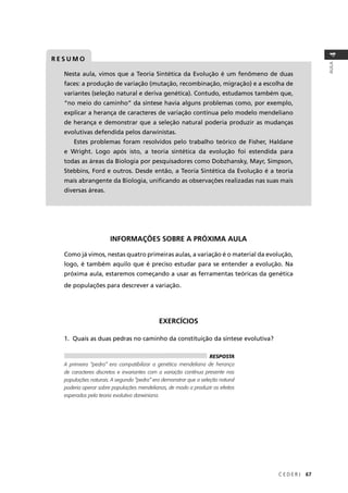 C E D E R J 67
AULA
4
Nesta aula, vimos que a Teoria Sintética da Evolução é um fenômeno de duas
faces: a produção de variação (mutação, recombinação, migração) e a escolha de
variantes (seleção natural e deriva genética). Contudo, estudamos também que,
“no meio do caminho” da síntese havia alguns problemas como, por exemplo,
explicar a herança de caracteres de variação contínua pelo modelo mendeliano
de herança e demonstrar que a seleção natural poderia produzir as mudanças
evolutivas defendida pelos darwinistas.
Estes problemas foram resolvidos pelo trabalho teórico de Fisher, Haldane
e Wright. Logo após isto, a teoria sintética da evolução foi estendida para
todas as áreas da Biologia por pesquisadores como Dobzhansky, Mayr, Simpson,
Stebbins, Ford e outros. Desde então, a Teoria Sintética da Evolução é a teoria
mais abrangente da Biologia, uniﬁcando as observações realizadas nas suas mais
diversas áreas.
R E S U M O
INFORMAÇÕES SOBRE A PRÓXIMA AULA
Como já vimos, nestas quatro primeiras aulas, a variação é o material da evolução,
logo, é também aquilo que é preciso estudar para se entender a evolução. Na
próxima aula, estaremos começando a usar as ferramentas teóricas da genética
de populações para descrever a variação.
EXERCÍCIOS
1. Quais as duas pedras no caminho da constituição da síntese evolutiva?
RESPOSTA
A primeira “pedra” era compatibilizar a genética mendeliana de herança
de caracteres discretos e invariantes com a variação contínua presente nas
populações naturais. A segunda “pedra” era demonstrar que a seleção natural
poderia operar sobre populações mendelianas, de modo a produzir os efeitos
esperados pela teoria evolutiva darwiniana.
 