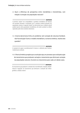 C E D E R J68
Evolução | A nova síntese evolutiva
2. Qual a diferença de perspectiva entre mendelistas e biometristas, com
relação à variação nas populações naturais?
3. A teoria darwiniana tinha um problema: sem variação de natureza herdável,
não há evolução! Como o modelo mendeliano, na teoria sintética, resolve esta
questão?
4. A Teoria Sintética propõe que a evolução seja um processo que se dá pela ação
de mecanismos que produzem variação e mecanismos que diminuem variação
nas populações naturais. Enumere os mecanismos para cada um destes casos.
RESPOSTA
A primeira “pedra” era compatibilizar a genética mendeliana de herança
de caracteres discretos e invariantes com a variação contínua presente nas
populações naturais. A segunda “pedra” era demonstrar que a seleção natural
poderia operar sobre populações mendelianas, de modo a produzir os efeitos
esperados pela teoria evolutiva darwiniana.
RESPOSTA
A variação de origem recombinacional é imensa e suﬁciente para fornecer
material para evolução.
RESPOSTA
Os mecanismos que produzem a variação são: recombinação, mutação, seleção
natural e migração. Os mecanismos que diminuem a variação são: deriva
genética e seleção natural.
 