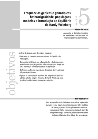 Freqüências gênicas e genotípicas,
heterozigosidade, populações,
modelos e introdução ao Equilíbrio
de Hardy-Weinberg
Pré-requisito
Para acompanhar mais facilmente esta aula, é importante
que você reveja alguns conceitos das aulas sobre padrões
de herança (Aula 9 da disciplina Genética Básica),
estrutura de DNA e cromossomos (Aulas 4, 6 e 8 da
disciplina Biologia Molecular), espécie e diversidade
biológica (disciplina Diversidade dos Seres Vivos).
objetivos
Meta da aula
Apresentar a disciplina Genética
de Populações e os conceitos de
freqüências gênicas e genotípicas.
5
AULA
Ao ﬁnal desta aula, você deverá ser capaz de:
• Descrever os conceitos e os mecanismos da Genética de
Populações.
• Demonstrar a idéia de que a Evolução é o estudo da origem
e destino da variação genética sobre o espaço e o tempo, em
uma população com habilidade de se reproduzir.
• Deﬁnir as noções e a importância do cálculo das freqüências
gênicas e genotípicas.
• Aplicar as condições de equilíbrio das freqüências gênicas e
utilizar cálculos simples (Teorema de Hardy-Weinberg) para
predizer freqüências em populações naturais.
 