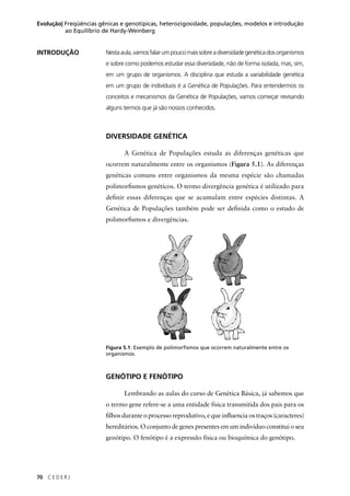 70 C E D E R J
Evolução| Freqüências gênicas e genotípicas, heterozigosidade, populações, modelos e introdução
ao Equilíbrio de Hardy-Weinberg
INTRODUÇÃO Nestaaula,vamosfalarumpoucomaissobreadiversidadegenéticadosorganismos
e sobre como podemos estudar essa diversidade, não de forma isolada, mas, sim,
em um grupo de organismos. A disciplina que estuda a variabilidade genética
em um grupo de indivíduos é a Genética de Populações. Para entendermos os
conceitos e mecanismos da Genética de Populações, vamos começar revisando
alguns termos que já são nossos conhecidos.
DIVERSIDADE GENÉTICA
A Genética de Populações estuda as diferenças genéticas que
ocorrem naturalmente entre os organismos (Figura 5.1). As diferenças
genéticas comuns entre organismos da mesma espécie são chamadas
polimorﬁsmos genéticos. O termo divergência genética é utilizado para
deﬁnir essas diferenças que se acumulam entre espécies distintas. A
Genética de Populações também pode ser deﬁnida como o estudo de
polimorﬁsmos e divergências.
Figura 5.1: Exemplo de polimorﬁsmos que ocorrem naturalmente entre os
organismos.
GENÓTIPO E FENÓTIPO
Lembrando as aulas do curso de Genética Básica, já sabemos que
o termo gene refere-se a uma entidade física transmitida dos pais para os
ﬁlhos durante o processo reprodutivo, e que inﬂuencia os traços (caracteres)
hereditários. O conjunto de genes presentes em um indivíduo constitui o seu
genótipo. O fenótipo é a expressão física ou bioquímica do genótipo.
 